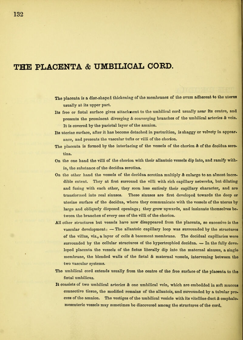 THE PLACENTA & UMBILICAL COED. The placenta is a discsliapei thiokening of the membranes of the ovum adherent to the uterus usually at its upper part. Its free or foetal surface gives attachment to the umbilical cord usually near its centre, and presents the prominent diverging & converging branches of the umbilical arteries & vein. It is covered by the parietal layer of the amnion. Its uterine surface, after it has become detached in parturition, is shaggy or velvety in appear* ance, and presents the vascular tufts or villi of the chorion. The placenta is formed by the interlacing of the vessels of the chorion & of the deoidua sero. tina. On the one hand the villi of the chorion with their allantoic vessels dip into, and ramify with- in, the substance of the decidua serotina. On the other hand the vessels of the decidua serotina multiply & enlarge to an almost incre- dible extent. They at first surround the villi with rich capillary networks, but dilating and fusing with each other, they soon lose entirely their capillary character, and are transformed into real sinuses. These sinuses are first developed towards the deep or uterine surface of the decidua, where they communicate with the vessels of the uterus by large and obliquely disposed openings; they grow upwards, and insinuate themselves be- tween the branches of every one of the villi of the chorion. All other structures but vessels have now disappeared from the placenta, so excessive is the vascular development: — The allantoic capillary loop was surrounded by the structures of the villus, viz., a layer of cells & basement membrane. The decidual capillaries were surrounded by the cellular structures of the hypertrophied decidua. In the fully deve- loped placenta the vessels of the foetus literally dip into the maternal sinuses, a single membrane, the blended walls of the foetal & maternal vessels, intervening between the two vascular systems. The umbilical cord extends usually from the centre of the free surface of the placenta to the foetal umbilicus. It consists of two umbilical arteries & one umbilical vein, which are embedded in soft mucous connective tissue, the modified remains of the allantois, and surrounded by a tubular pro- cess of the amnion. The vestiges of the umbilical vesicle with its vitelline duct & omphalo- mesenteric vessels may sometimes be discovered among the structures of the cord,