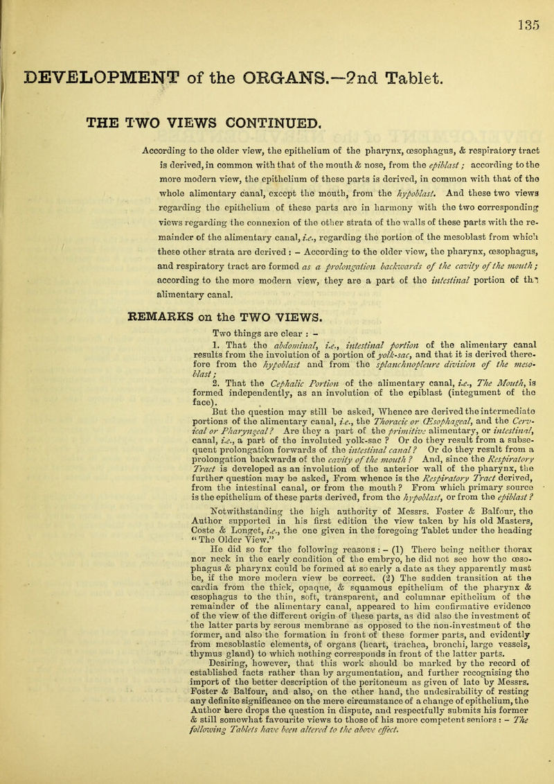 THE TWO VIEWS CONTINUED, According to the older view, the epithelium of the pharynx, {Desophagns, & respiratory tract is derived, in common with that of the mouth & nose, from the epihlast ; according to the more modern view, the epithelium of these parts is derived, in common with that of the whole alimentary canal, except the mouth, from the hypoblast. And these two views regarding the epithelium of these parts are in. harmony with the two corresponding views regarding the connexion of the otlier strata of the walls of these parts with the re- mainder of the alimentary canal, i.e.y regarding the portion of the mesoblast from which these other strata are derived : - According to the older view, the pharynx, cesophagns, and respiratory tract are formed as a prolongation backwards of the cavity of the mouth; according to the more modern view, they are a part of the intestinal portion of th^ alimentary canal. BEMAKKS on the TWO VIEWS. Two things are clear : - 1. That the abdominal, i.e., intestinal portion of the alimentary canal results from the involution of a portion of yolk-sac, and that it is derived there- fore from the hypoblast and from the splanchnopleiire division of the meso- blast; 2. That the Cephalic Portion of the alimentary canal, i.e.. The Month, is formed independently, as an involution of the epiblast (integument of the face). But the question may still he asked, Whence are derived the intermediate portions of the alimentary canal, i.e., the Thoracic or Oesophageal, and the Cerv- ical or Pharyngeal? Are they a part of the primitive alimentary, or intestinal, canal, i.e., a part of the involuted yolk-sac ? Or do they result from a subse- quent prolongation forwards of the intestinal canal ? Or do they result from a prolongation backwards of the cavity of the mouth ? And, since the Respiratory Tract is developed as an involution of the anterior wall of the pharynx, the further question may be asked. From whence is the Respiratory Tract derived, from the intestinal canal, or from the mouth ? From which primary source is the epithelium of these parts derived, from the hypoblast, or from the epiblast ? Notwithstanding the high authority of Messrs. Foster & Balfour, the Author supported in his fii-st edition the view taken by his old Masters, Coste & Longet, i.e., the one given in the foregoing Tablet under the heading *' The Older View. He did so for the following reasons : - (1) There being neither thorax nor neck in the early condition of the embryo, he did not see how the oeso- phagus & pharynx coiald be formed at so early a date as they apparently must be, if the more modern view be correct. (2) The sudden transition at the cardia from the thick, opaque, & squamous epithelium of the pharynx & oesophagus to the thin, soft, transparent, and columnar epithelium of the remainder of the alimentary canal, appeared to him confirmative evidence of the view of the different origin of these parts, as did also the investment of the latter parts by serous membrane as opposed to the non-invcstmeut of the former, and also the formation in front of these former parts, and evidently from mesoblastic elements, of organs (hcai-t, trachea, bronchi, large vessels, thymus gland) to which nothing corresponds in front of the latter parts. Desiring, however, that this work should be marked by the record of established facts rather than by argumentation, and further recognising the import of the better description of the peritoneum as given of late by Messrs. Foster & Balfour, and also, on the other hand, the undesirability of resting any definite significance on the mere circumstance of a change of epithelium, the Author here drops the question in dispute, and respectfully submits his former & still somewhat favourite views to those of his more competent seniors : - The following Tablets have been altered to the above effect.