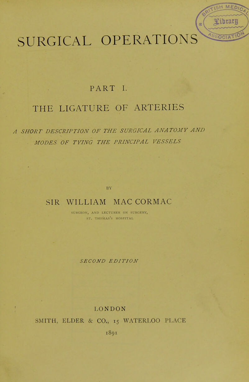 PART I. THE LIGATURE OF ARTERIES A SHORT DESCRIPTION OF THE SURGICAL ANATOMY AND MODES OF TYING THE PRINCIPAL VESSELS BY SIR WILLIAM MAC CORMAC SURGEON, A\n LECTURER ON SURGERY, ST. Thomas's hospital SECOND EDITION LONDON SMITH, ELDER & CO., 15 WATERLOO PLACE 1891