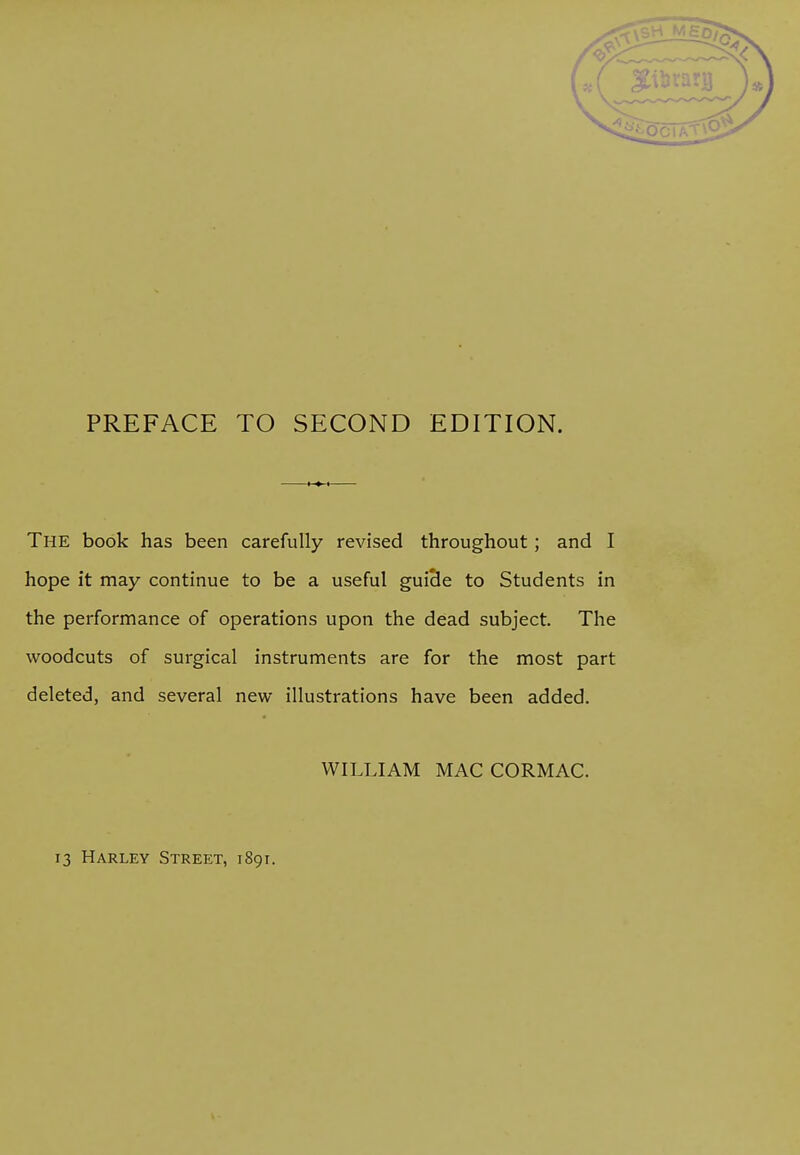 PREFACE TO SECOND EDITION. The book has been carefully revised throughout; and I hope it may continue to be a useful guide to Students in the performance of operations upon the dead subject. The woodcuts of surgical instruments are for the most part deleted, and several new illustrations have been added. WILLIAM MAC CORMAC.