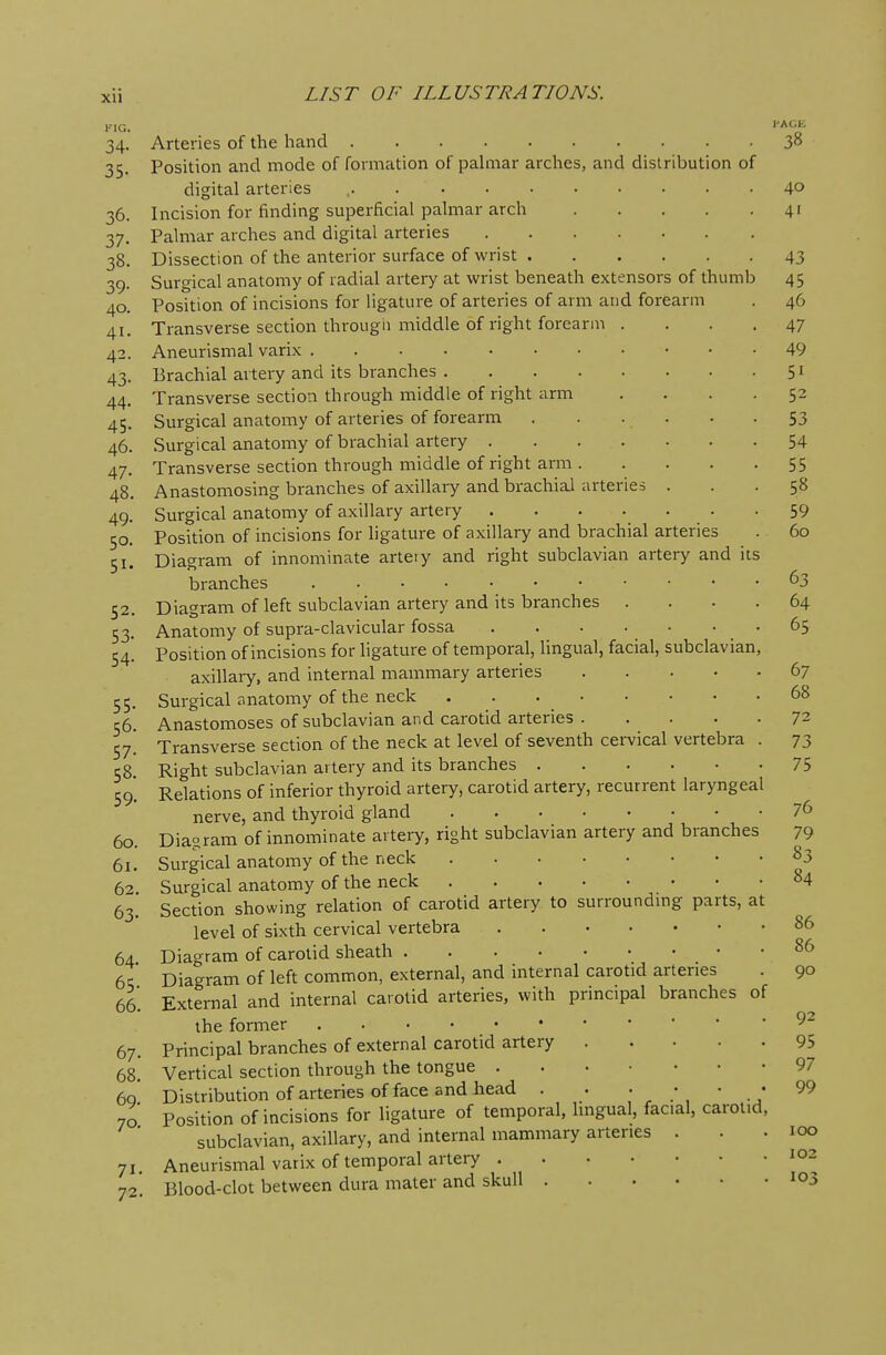 fig. 34. Arteries of the hand 3° 35. Position and mode of formation of palmar arches, and distribution of digital arteries ,. 4° 36. Incision for finding superficial palmar arch 41 37. Palmar arches and digital arteries 38. Dissection of the anterior surface of wrist 43 39. Surgical anatomy of radial artery at wrist beneath extensors of thumb 45 40. Position of incisions for ligature of arteries of arm and forearm . 46 41. Transverse section through middle of right forearm .... 47 42. Aneurismal varix 49 43. Brachial artery and its branches 51 44. Transverse section through middle of right arm .... 52 45. Surgical anatomy of arteries of forearm 53 46. Surgical anatomy of brachial artery 54 47. Transverse section through middle of right arm 55 48. Anastomosing branches of axillary and brachial arteries ... 58 49. Surgical anatomy of axillary artery 59 50. Position of incisions for ligature of axillary and brachial arteries . 60 51. Diagram of innominate arteiy and right subclavian artery and its branches . 63 52. Diagram of left subclavian artery and its branches .... 64 53. Anatomy of supra-clavicular fossa 65 54. Position of incisions for ligature of temporal, lingual, facial, subclavian, axillary, and internal mammary arteries 67 55. Surgical anatomy of the neck . . . ^ 68 56. Anastomoses of subclavian and carotid arteries 72 57! Transverse section of the neck at level of seventh cervical vertebra . 73 58 Right subclavian artery and its branches 75 59! Relations of inferior thyroid artery, carotid artery, recurrent laryngeal nerve, and thyroid gland 76 60. Diagram of innominate artery, right subclavian artery and branches 79 61. Surgical anatomy of the neck 83 6> Surgical anatomy of the neck 84 63. Section showing relation of carotid artery to surrounding parts, at level of sixth cervical vertebra 86 64 Diagram of carotid sheath 86 6c;' Diagram of left common, external, and internal carotid arteries . 90 66. External and internal carotid arteries, with principal branches of the former 67. Principal branches of external carotid artery 95 68. Vertical section through the tongue 97 6q* Distribution of arteries of face and head . . . • ■ « 99 70 Position of incisions for ligature of temporal, lingual, facial, carotid, subclavian, axillary, and internal mammary arteries . . .100 71. Aneurismal varix of temporal artery 10~ 72'. Blood-clot between dura mater and skull Ic*3