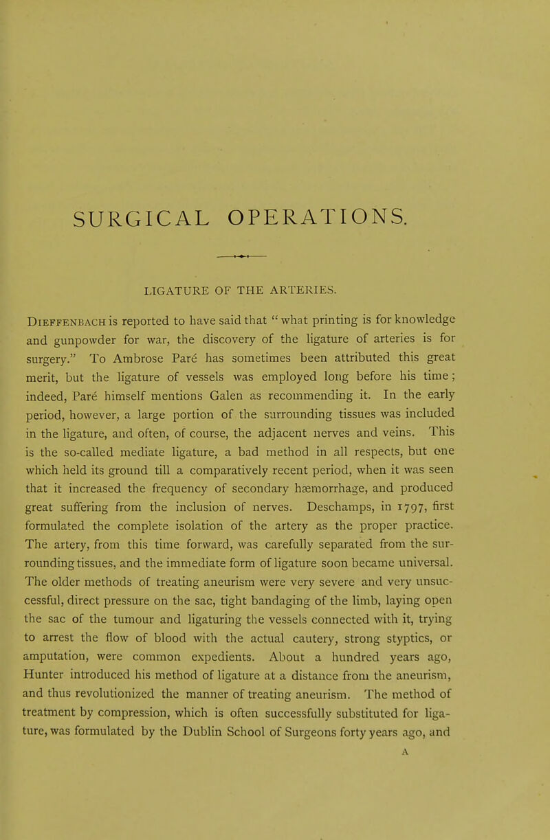 SURGICAL OPERATIONS. LIGATURE OF THE ARTERIES. Dieffenbach is reported to have said that  what printing is for knowledge and gunpowder for war, the discovery of the ligature of arteries is for surgery. To Ambrose Pare has sometimes been attributed this great merit, but the ligature of vessels was employed long before his time; indeed, Pare himself mentions Galen as recommending it. In the early period, however, a large portion of the surrounding tissues was included in the ligature, and often, of course, the adjacent nerves and veins. This is the so-called mediate ligature, a bad method in all respects, but one which held its ground till a comparatively recent period, when it was seen that it increased the frequency of secondary haemorrhage, and produced great suffering from the inclusion of nerves. Deschamps, in 1797, first formulated the complete isolation of the artery as the proper practice. The artery, from this time forward, was carefully separated from the sur- rounding tissues, and the immediate form of ligature soon became universal. The older methods of treating aneurism were very severe and very unsuc- cessful, direct pressure on the sac, tight bandaging of the limb, laying open the sac of the tumour and ligaturing the vessels connected with it, trying to arrest the flow of blood with the actual cautery, strong styptics, or amputation, were common expedients. About a hundred years ago, Hunter introduced his method of ligature at a distance from the aneurism, and thus revolutionized the manner of treating aneurism. The method of treatment by compression, which is often successfully substituted for liga- ture, was formulated by the Dublin School of Surgeons forty years ago, and A