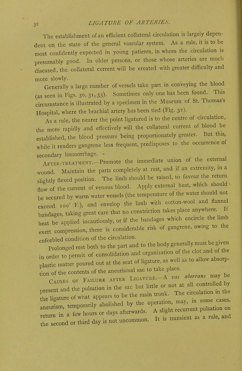 The establishment of an efficient collateral circulation is largely depen- dent on the state of the general vascular system. As a rule, it is to be most confidently expected in young patients, in whom the circulation is presumably good. In older persons, or those whose arteries are much diseased, the collateral current will be created with greater difficulty and more slowly. Generally a large number of vessels take part in conveying the blood (as seen in Figs. 30, 31, 33)- Sometimes only one has been found. This circumstance is illustrated by a specimen in the Museum of St. Thomas's Hospital, where the brachial artery has been tied (Fig. 32). As a rule, the nearer the point ligatured is to the centre of circulation, the more rapidly and effectively will the collateral current of blood be established, the blood pressure being proportionately greater. But this, while it renders gangrene less frequent, predisposes to the occurrence of secondary haemorrhage. After-treatment.—Promote the immediate union of the external wound Maintain the parts completely at. rest, and if an extremity, m a slightly flexed position. The limb should be raised, to favour the return flow of the current of venous blood. Apply external heat, which should . be secured by warm water vessels (the temperature of the water should not exceed 100° F.)3 and envelop the limb with cotton-wool and flannel bandages, taking great care that no constriction takes place anywhere If heat be applied incautiously, or if the bandages which encircle the limb exert compression, there is considerable risk of gangrene, owing to the enfeebled condition of the circulation. Prolonged rest both to the part and to the body generally must be given in order to permit of consolidation and organization of the clot and of the plastic matter poured out at the seat of ligature, as well as to allow absorp- tion of the contents of the ^^^^ aberrans may be Causes of Failure after Ligature, a w / orese nd the pulsation in the sac bn, little or not a. all controlled by present anu F k T, circuiatl0n in the the ligature of what appears to be the main mime neurism temporarily abolished by the operation, may, in some cases, aneurism temp y ^ a ^ ?^Qn return m a lew nours > transient as a rule, and the second or third day is not uncommon. It is transient