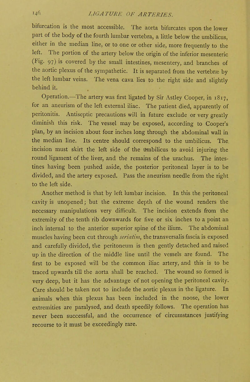 bifurcation is the most accessible. The aorta bifurcates upon the lower part of the body of the fourth lumbar vertebra, a little below the umbilicus, either in the median line, or to one or other side, more frequently to the left. The portion of the artery below the origin of the inferior mesenteric (Fig. 97) is covered by the small intestines, mesentery, and branches of the aortic plexus of the sympathetic. It is separated from the vertebra by the left lumbar veins. The vena cava lies to the right side and slightly behind it. • Operation.—The artery was first ligated by Sir Astley Cooper, in 1817, for an aneurism of the left external iliac. The patient died, apparently of peritonitis. Antiseptic precautions will in future exclude or very greatly diminish this risk. The vessel may be exposed, according to Cooper's plan, by an incision about four inches long through the abdominal wall in the median line. Its centre should correspond to the umbilicus. The. incision must skirt the left side of the umbilicus to avoid injuring the round ligament of the liver, and the remains of the urachus. The intes- tines having been pushed aside, the posterior peritoneal layer is to be divided, and the artery exposed. Pass the aneurism needle from the right to the left side. Another method is that by left lumbar incision. In this the peritoneal cavity is unopened; but the extreme depth of the wound renders the necessary manipulations very difficult. The incision extends from the extremity of the tenth rib downwards for five or six inches to a point an inch internal to the anterior superior spine of the ilium. The abdominal muscles having been cut through seriatim, the transversalis fascia is exposed and carefully divided, the peritoneum is then gently detached and raised up in the direction of the middle line until the vessels are found. The first to be exposed will be the common iliac artery, and this is to be traced upwards till the aorta shall be reached. The wound so formed is very deep, but it has the advantage of not opening the peritoneal cavity. Care should be taken not to include the aortic plexus in the ligature. In animals when this plexus has been included in the noose, the lower extremities are paralysed, and death speedily follows. The operation has never been successful, and the occurrence of circumstances justifying recourse to it must be exceedingly rare.