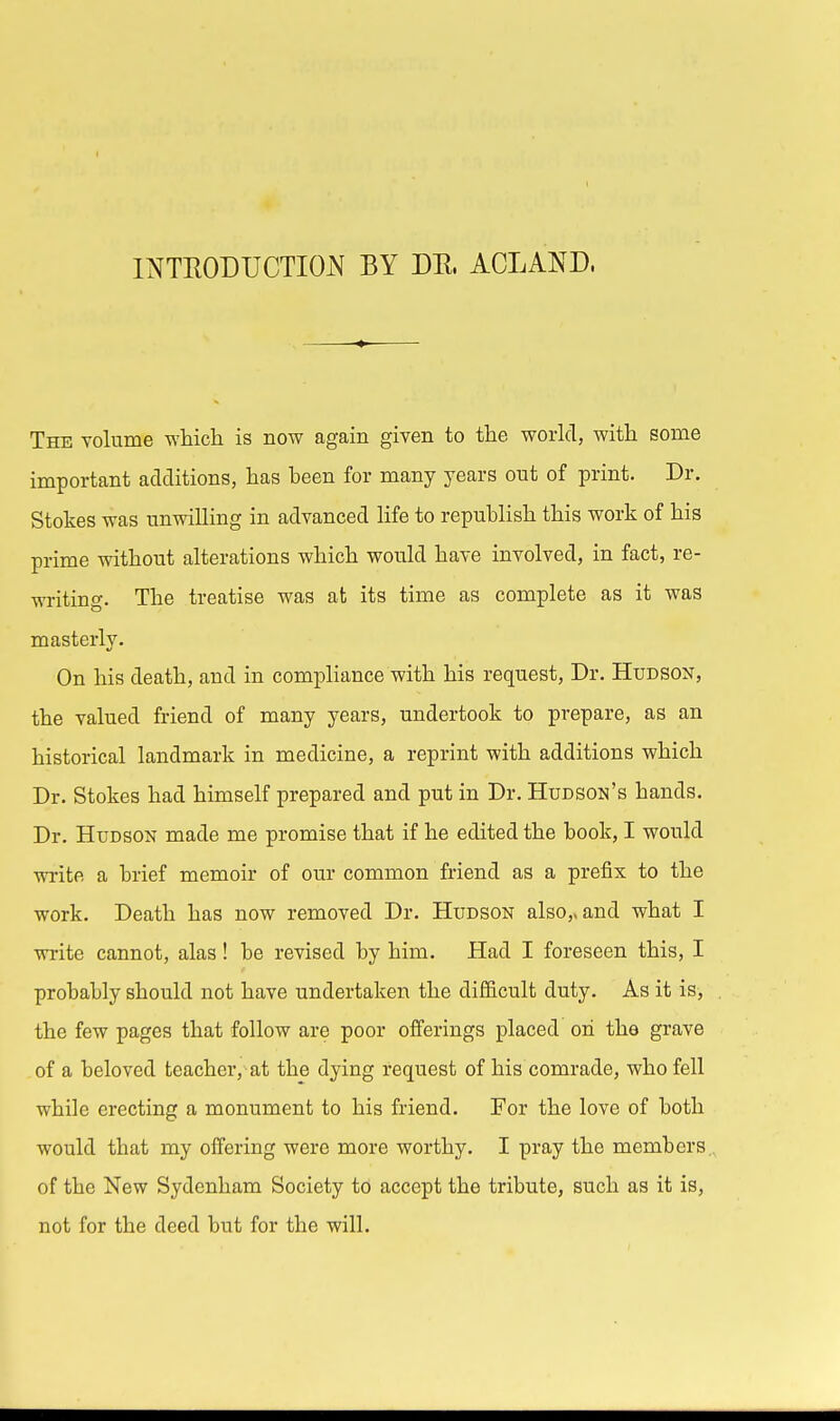 INTRODUCTION BY DR. ACLAND, The volume which is now again given to the world, with some important additions, has been for many years out of print. Dr. Stokes was unwilling in advanced life to republish this work of his prime without alterations which would have involved, in fact, re- writing. The treatise was at its time as complete as it was masterlv. On his death, and in compliance with his request, Dr. Hudson, the valued friend of many years, undertook to prepare, as an historical landmark in medicine, a reprint with additions which Dr. Stokes had himself prepared and put in Dr. Hudson's hands. Dr. Hudson made me promise that if he edited the book, I would write a brief memoir of our common friend as a prefix to the work. Death has now removed Dr. Hudson also,, and what I write cannot, alas! be revised by him. Had I foreseen this, I probably should not have undertaken the difficult duty. As it is, the few pages that follow are poor offerings placed oh the grave of a beloved teacher, at the dying request of his comrade, who fell while erecting a monument to his friend. For the love of both would that my offering were more worthy. I pray the members of the New Sydenham Society to accept the tribute, such as it is, not for the deed but for the will.