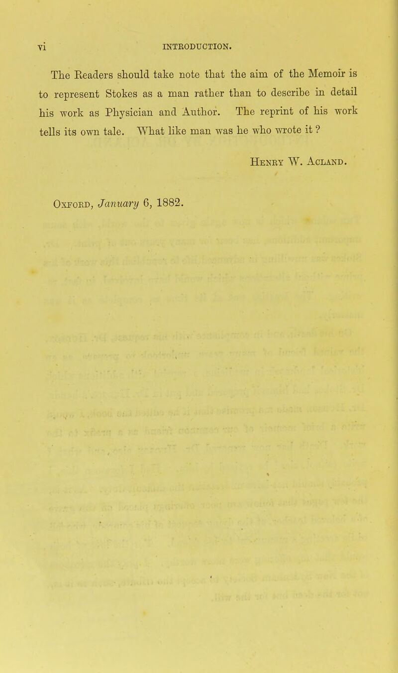 The Eeaders should take note that the aim of the Memoir is to represent Stokes as a man rather than to describe in detail his work as Physician and Author. The reprint of his work tells its own tale. What like man was he who wrote it ? Henry W. Acland. Oxford, January 6, 1882.