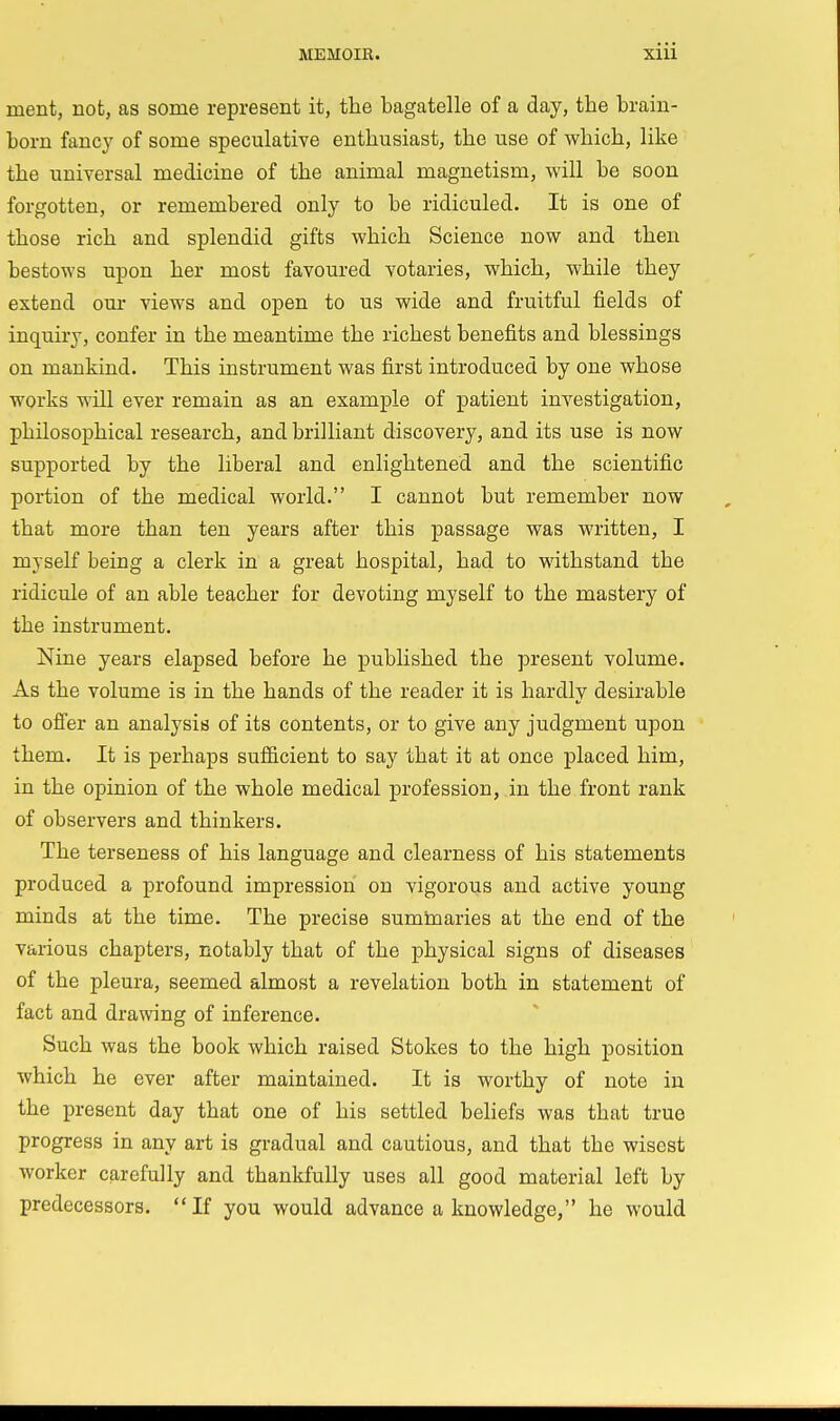 ment, not, as some represent it, the bagatelle of a day, the brain- born fancy of some speculative enthusiast, the use of which, like the universal medicine of the animal magnetism, will be soon forgotten, or remembered only to be ridiculed. It is one of those rich and splendid gifts which Science now and then bestows upon her most favoured votaries, which, while they extend our views and open to us wide and fruitful fields of inquiry, confer in the meantime the richest benefits and blessings on mankind. This instrument was first introduced by one whose works will ever remain as an example of patient investigation, philosophical research, and brilliant discovery, and its use is now supported by the liberal and enlightened and the scientific portion of the medical world. I cannot but remember now that more than ten years after this passage was written, I myself being a clerk in a great hospital, had to withstand the ridicule of an able teacher for devoting myself to the mastery of the instrument. Nine years elapsed before he published the present volume. As the volume is in the hands of the reader it is hardly desirable to offer an analysis of its contents, or to give any judgment upon them. It is perhaps sufficient to say that it at once placed him, in the opinion of the whole medical profession, in the front rank of observers and thinkers. The terseness of his language and clearness of his statements produced a profound impression on vigorous and active young minds at the time. The precise summaries at the end of the various chapters, notably that of the physical signs of diseases of the pleura, seemed almost a revelation both in statement of fact and drawing of inference. Such was the book which raised Stokes to the high position which he ever after maintained. It is worthy of note in the present day that one of his settled beliefs was that true progress in any art is gradual and cautious, and that the wisest worker carefully and thankfully uses all good material left by predecessors. If you would advance a knowledge, he would