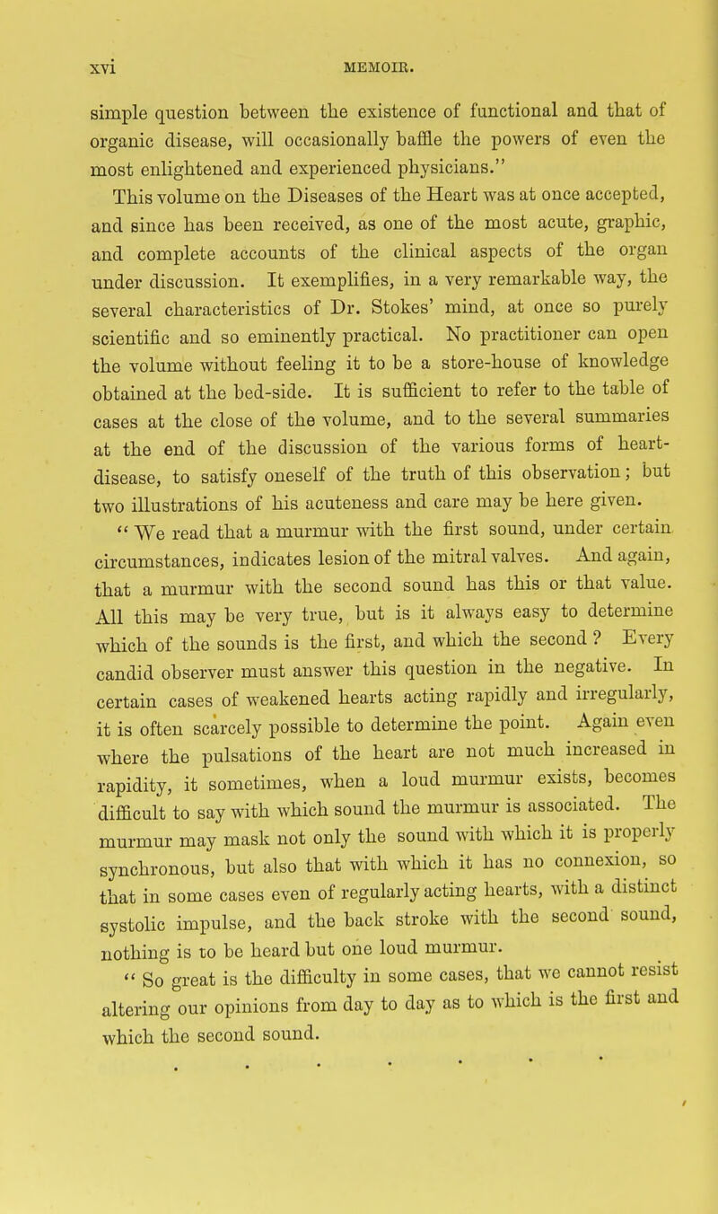 simple question between the existence of functional and that of organic disease, will occasionally baffle the powers of even the most enlightened and experienced physicians. This volume on the Diseases of the Heart was at once accepted, and since has been received, as one of the most acute, graphic, and complete accounts of the clinical aspects of the organ under discussion. It exemplifies, in a very remarkable way, the several characteristics of Dr. Stokes' mind, at once so purely scientific and so eminently practical. No practitioner can open the volume without feeling it to be a store-house of knowledge obtained at the bed-side. It is sufficient to refer to the table of cases at the close of the volume, and to the several summaries at the end of the discussion of the various forms of heart- disease, to satisfy oneself of the truth of this observation; but two illustrations of his acuteness and care may be here given.  We read that a murmur with the first sound, under certain circumstances, indicates lesion of the mitral valves. And again, that a murmur with the second sound has this or that value. All this may be very true, but is it always easy to determine which of the sounds is the first, and which the second ? Every candid observer must answer this question in the negative. In certain cases of weakened hearts acting rapidly and irregularly, it is often scarcely possible to determine the point. Again even where the pulsations of the heart are not much increased in rapidity, it sometimes, when a loud murmur exists, becomes difficult to say with which sound the murmur is associated. The murmur may mask not only the sound with which it is properly synchronous, but also that with which it has no connexion, so that in some cases even of regularly acting hearts, with a distinct systolic impulse, and the back stroke with the second sound, nothing is to be heard but one loud murmur.  So great is the difficulty in some cases, that we cannot resist altering our opinions from day to day as to which is the first and which the second sound.