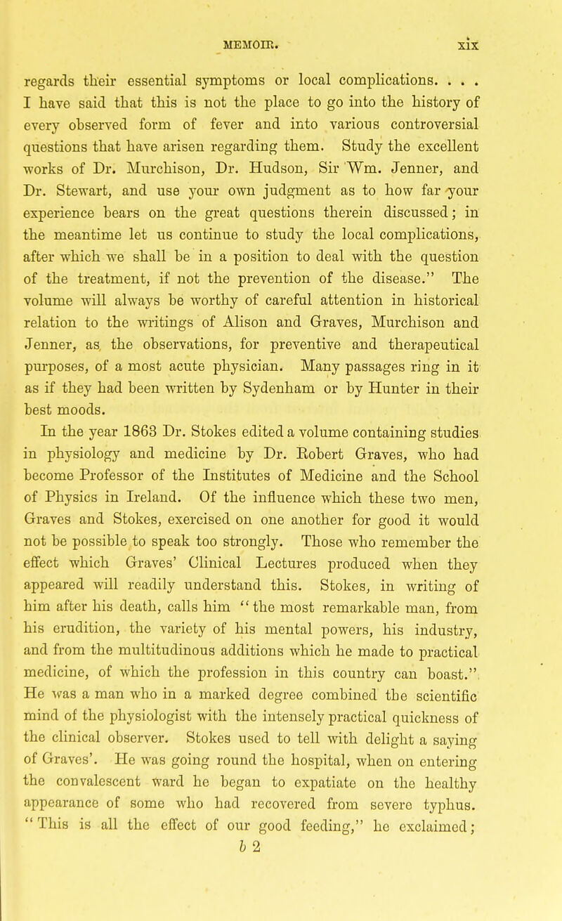 regards their essential symptoms or local complications. . . . I have said that this is not the place to go into the history of every observed form of fever and into various controversial questions that have arisen regarding them. Study the excellent works of Dr. Murchison, Dr. Hudson, Sir Wm. Jenner, and Dr. Stewart, and use your own judgment as to how far your experience bears on the great questions therein discussed; in the meantime let us continue to study the local complications, after which we shall be in a position to deal with the question of the treatment, if not the prevention of the disease. The volume will always be worthy of careful attention in historical relation to the writings of Alison and Graves, Murchison and Jenner, as, the observations, for preventive and therapeutical purposes, of a most acute physician. Many passages ring in it as if they had been written by Sydenham or by Hunter in their best moods. In the year 1863 Dr. Stokes edited a volume containing studies in physiology and medicine by Dr. Eobert Graves, who had become Professor of the Institutes of Medicine and the School of Physics in Ireland. Of the influence which these two men, Graves and Stokes, exercised on one another for good it would not be possible to speak too strongly. Those who remember the effect which Graves' Clinical Lectures produced when they appeared will readily understand this. Stokes, in writing of him after his death, calls him the most remarkable man, from his erudition, the variety of his mental powers, his industry, and from the multitudinous additions which he made to practical medicine, of which the profession in this country can boast. He was a man who in a marked degree combined tbe scientific mind of tbe physiologist with the intensely practical quickness of the clinical observer. Stokes used to tell with delight a saying of Graves'. He was going round the hospital, when on entering the convalescent ward he began to expatiate on the healthy appearance of some who had recovered from severe typhus. This is all the effect of our good feeding, he exclaimed; b 2