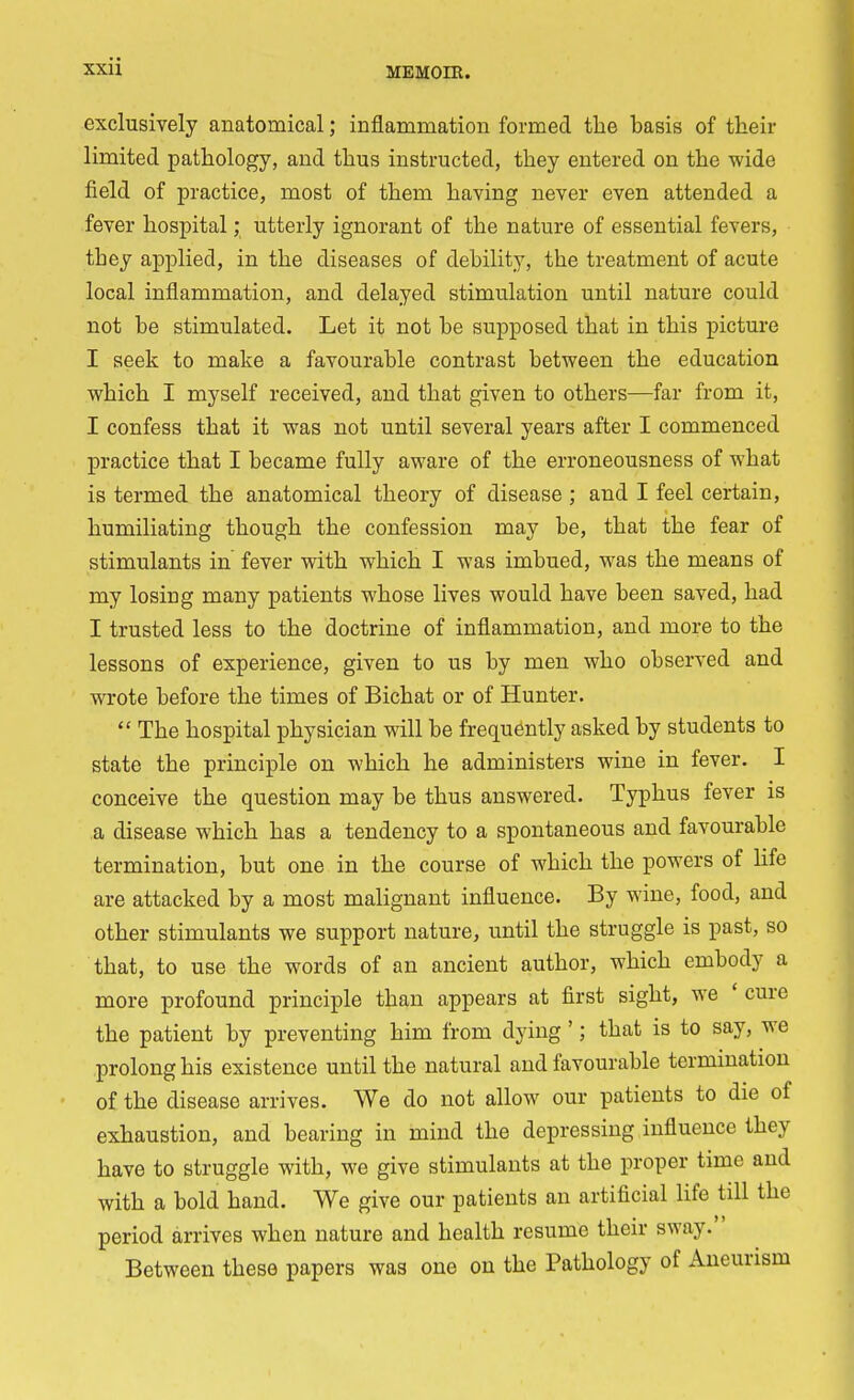 exclusively anatomical; inflammation formed the basis of their limited pathology, and thus instructed, they entered on the wide field of practice, most of them having never even attended a fever hospital; utterly ignorant of the nature of essential fevers, tbey applied, in the diseases of debility, the treatment of acute local inflammation, and delayed stimulation until nature could not be stimulated. Let it not be supposed that in this picture I seek to make a favourable contrast between the education which I myself received, and that given to others—far from it, I confess that it was not until several years after I commenced practice that I became fully aware of the erroneousness of what is termed the anatomical theory of disease ; and I feel certain, humiliating though the confession may be, that the fear of stimulants in fever with which I was imbued, was the means of my losing many patients whose lives would have been saved, had I trusted less to the doctrine of inflammation, and more to the lessons of experience, given to us by men who observed and wrote before the times of Bichat or of Hunter. The hospital physician will be frequently asked by students to state the principle on which he administers wine in fever. I conceive the question may be thus answered. Typhus fever is a disease which has a tendency to a spontaneous and favourable termination, but one in the course of which the powers of life are attacked by a most malignant influence. By wine, food, and other stimulants we support nature, until the struggle is past, so that, to use the words of an ancient author, which embody a more profound principle than appears at first sight, we ' cure the patient by preventing him from dying'; that is to say, we prolong his existence until the natural and favourable termination of the disease arrives. We do not allow our patients to die of exhaustion, and bearing in mind the depressing influence they have to struggle with, we give stimulants at the proper time and with a bold hand. We give our patients an artificial life till the period arrives when nature and health resume their sway. Between these papers was one on the Pathology of Aneurism