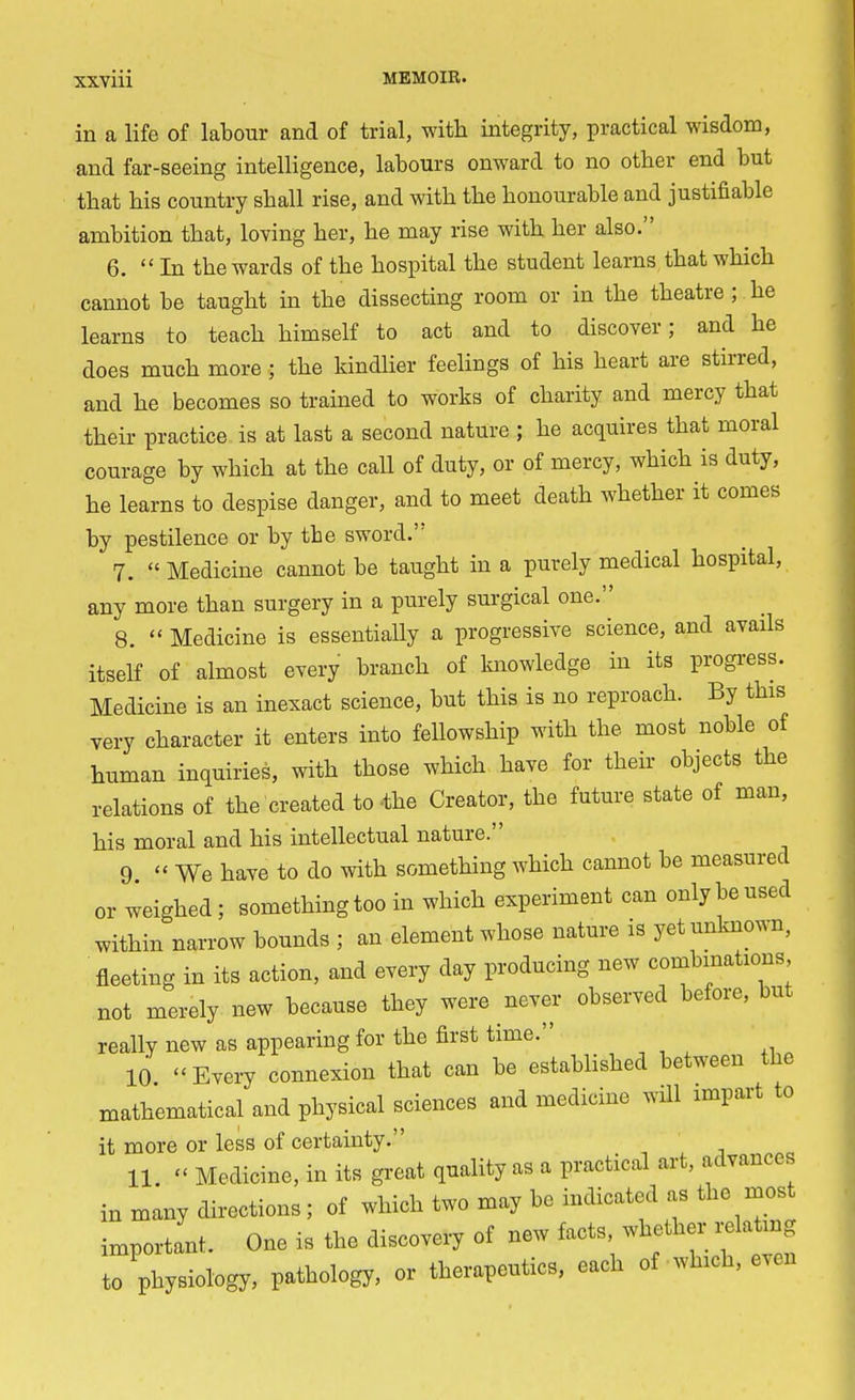 in a life of labour and of trial, with integrity, practical wisdom, and far-seeing intelligence, labours onward to no other end but that his country shall rise, and with the honourable and justifiable ambition that, loving her, he may rise with her also. 6. In the wards of the hospital the student learns that which cannot be taught in the dissecting room or in the theatre ; he learns to teach himself to act and to discover; and he does much more ; the kindlier feelings of his heart are stirred, and he becomes so trained to works of charity and mercy that their practice is at last a second nature ; he acquires that moral courage by which at the call of duty, or of mercy, which is duty, he learns to despise danger, and to meet death whether it comes by pestilence or by the sword. 7.  Medicine cannot be taught in a purely medical hospital, any more than surgery in a purely surgical one. 8.  Medicine is essentiaUy a progressive science, and avails itself of almost every branch of knowledge in its progress. Medicine is an inexact science, but this is no reproach. By this very character it enters into fellowship with the most noble of human inquiries, with those which have for their objects the relations of the created to the Creator, the future state of man, his moral and his intellectual nature. 9 - We have to do with something which cannot be measured or weighed; something too in which experiment can only be used within narrow bounds ; an element whose nature is yet unknown, fleeting in its action, and every day producing new combinations not merely new because they were never observed before, but really new as appearing for the first time. 10 Every connexion that can be established between the mathematical and physical sciences and medicine will impart to it more or less of certainty. 11. » Medicine, in its great quality as a practical art, advances in many directions ; of which two may be indicated as the most important. One is the discovery of new facts, whether relating to physiology, pathology, or therapeutics, each of which, even