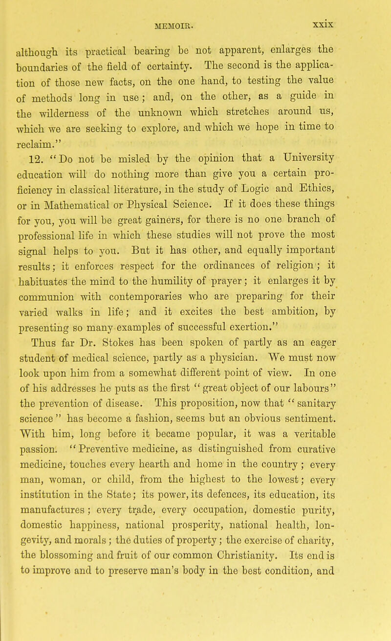 although its practical hearing be not apparent, enlarges the boundaries of the field of certainty. The second is the applica- tion of those new facts, on the one hand, to testing the value of methods long in use; and, on the other, as a guide in the wilderness of the unknown which stretches around us, which we are seeking to explore, and which we hope in time to reclaim. 12. Do not be misled by the opinion that a University education will do nothing more than give you a certain pro- ficiency in classical literature, in the study of Logic and Ethics, or in Mathematical or Physical Science. If it does these things for you, you will be great gainers, for there is no one branch of professional life in which these studies will not prove the most signal helps to you. But it has other, and equally important results; it enforces respect for the ordinances of religion; it habituates the mind to the humility of prayer; it enlarges it by communion with contemporaries who are preparing for their varied walks in life; and it excites the best ambition, by presenting so many examples of successful exertion. Thus far Dr. Stokes has been spoken of partly as an eager student of medical science, partly as a physician. We must now look upon him from a somewhat different point of view. In one of his addresses he puts as the first  great object of our labours the prevention of disease. This proposition, now that  sanitary science  has become a fashion, seems but an obvious sentiment. With him, long before it became popular, it was a veritable passion.  Preventive medicine, as distinguished from curative medicine, touches every hearth and home in the country; every man, woman, or child, from the highest to the lowest; every institution in the State; its power, its defences, its education, its manufactures ; every trade, every occupation, domestic purity, domestic happiness, national prosperity, national health, lon- gevity, and morals ; the duties of property; the exercise of charity, the blossoming and fruit of our common Christianity. Its end is to improve and to preserve man's body in the best condition, and