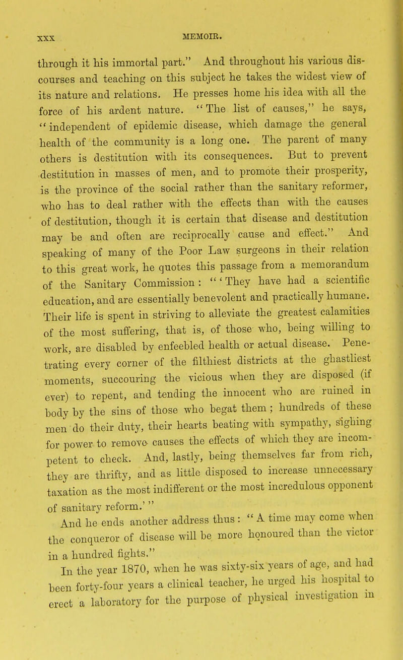 through it his immortal part. And throughout his various dis- courses and teaching on this subject he takes the widest view of its nature and relations. He presses home his idea with all the force of his ardent nature. The list of causes, he says, independent of epidemic disease, which damage the general health of the community is a long one. The parent of many others is destitution with its consequences. But to prevent destitution in masses of men, and to promote their prosperity, is the province of the social rather than the sanitary reformer, who has to deal rather with the effects than with the causes of destitution, though it is certain that disease and destitution may be and often are reciprocally cause and effect. And speaking of many of the Poor Law surgeons in their relation to this great work, he quotes this passage from a memorandum of the Sanitary Commission : They have had a scientific education, and are essentially benevolent and practically humane. Their life is spent in striving to alleviate the greatest calamities of the most suffering, that is, of those who, being willing to work, are disabled by enfeebled health or actual disease. Pene- trating every corner of the filthiest districts at the ghastliest moments, succouring the vicious when they are disposed (if ever) to repent, and tending the innocent who are ruined in body by the sins of those who begat them ; hundreds of these men do their duty, their hearts beating with sympathy, sighing for power to remove- causes the effects of which they are incom- petent to check. And, lastly, being themselves far from rich, they are thrifty, and as little disposed to increase unnecessary taxation as the most indifferent or the most incredulous opponent of sanitary reform.'  And he ends another address thus : « A time may come when the conqueror of disease will be more honoured than the victor in a hundred fights. In the year 1870, when he was sixty-six years of age, and had been forty-four years a clinical teacher, he urged his hospital to erect a laboratory for the purpose of physical investigation m