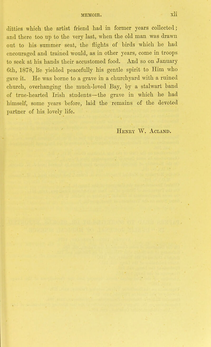 ditties which the artist Mend had in former years collected; and there too up to the very last, when the old man was drawn out to his summer seat, the flights of birds which he had encouraged and trained would, as in other years, come in troops to seek at his hands their accustomed food. And so on January 6th, 1878, he yielded peacefully his gentle spirit to Him who gave it. He was borne to a grave in a churchyard with a ruined church, overhanging the much-loved Bay, by a stalwart band of true-hearted Irish students—the grave in which he had himself, some years before, laid the remains of the devoted partner of his lovely life. Henry W. Acland.