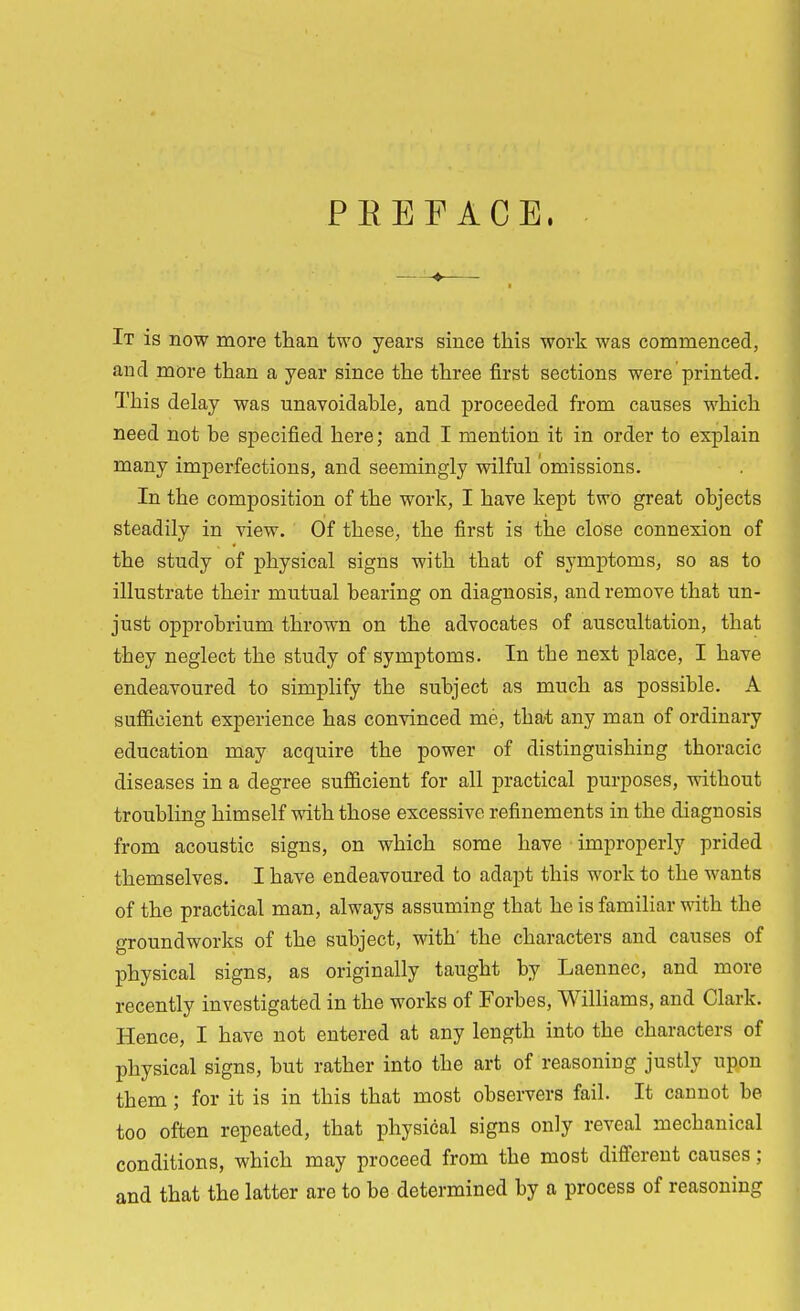 PREFACE, It is now more than two years since this work was commenced, and more than a year since the three first sections were printed. This delay was unavoidable, and proceeded from causes which need not be specified here; and I mention it in order to explain many imperfections, and seemingly wilful omissions. In the composition of the work, I have kept two great objects steadily in view. Of these, the first is the close connexion of the study of physical signs with that of symptoms, so as to illustrate their mutual bearing on diagnosis, and remove that un- just opprobrium thrown on the advocates of auscultation, that they neglect the study of symptoms. In the next place, I have endeavoured to simplify the subject as much as possible. A sufficient experience has convinced me, that any man of ordinary education may acquire the power of distinguishing thoracic diseases in a degree sufficient for all practical purposes, without troubling himself with those excessive refinements in the diagnosis from acoustic signs, on which some have improperly prided themselves. I have endeavoured to adapt this work to the wants of the practical man, always assuming that he is familiar with the groundworks of the subject, with' the characters and causes of physical signs, as originally taught by Laennec, and more recently investigated in the works of Forbes, Williams, and Clark. Hence, I have not entered at any length into the characters of physical signs, but rather into the art of reasoning justly upon them ; for it is in this that most observers fail. It cannot be too often repeated, that physical signs only reveal mechanical conditions, which may proceed from the most different causes ; and that the latter are to be determined by a process of reasoning