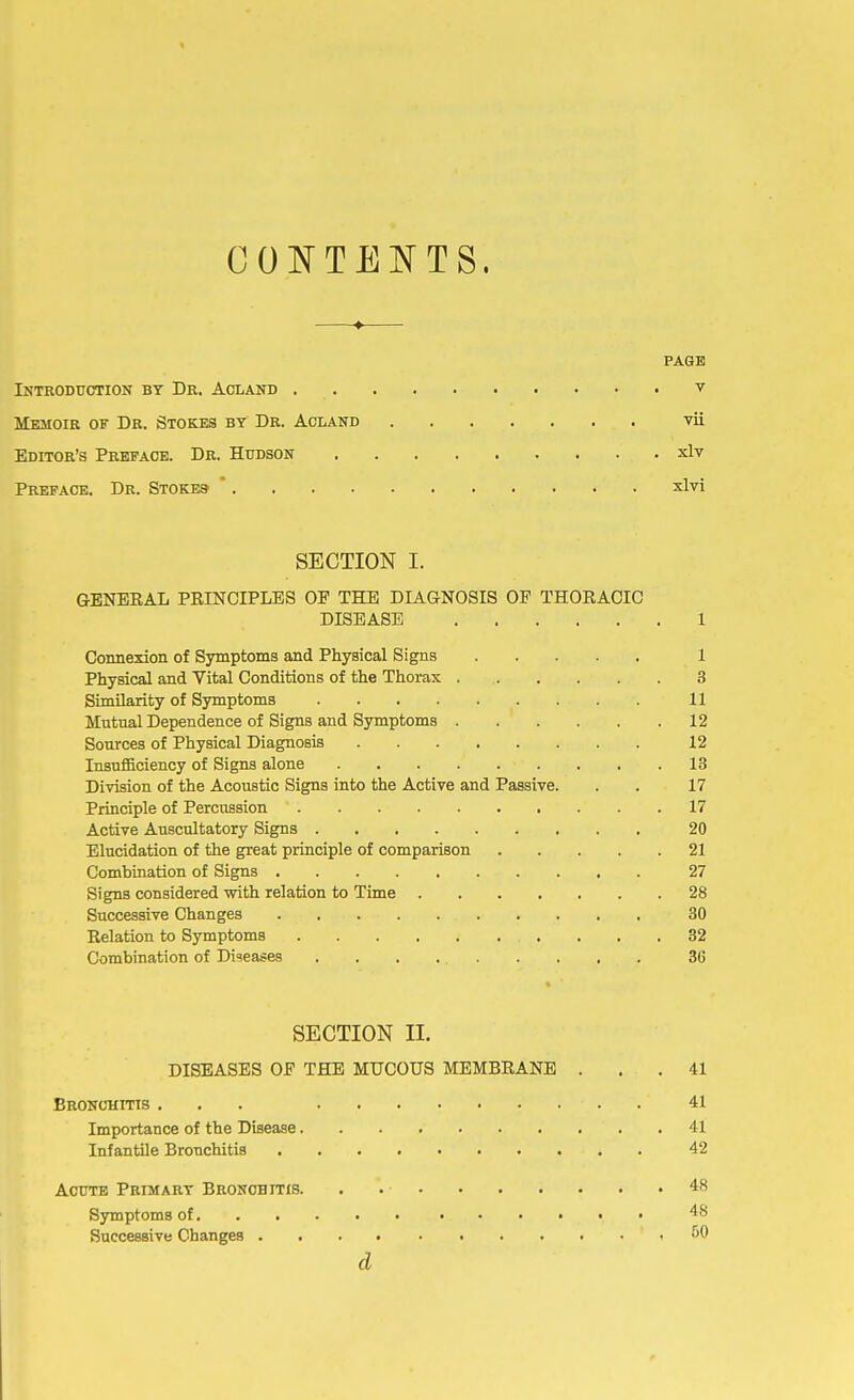 CONTENTS. —♦— PAGE Introduction by Dr. Acland v Memoir of Dr. Stokes by Dr. Acland vii Editor's Preface. Dr. Hudson xlv Preface. Dr. Stokes- * xlvi SECTION I. GENERAL PRINCIPLES OF THE DIAGNOSIS OF THORACIC DISEASE 1 Connexion of Symptoms and Physical Signs 1 Physical and Vital Conditions of the Thorax 3 Similarity of Symptoms 11 Mutual Dependence of Signs and Symptoms 12 Sources of Physical Diagnosis 12 Insufficiency of Signs alone 13 Division of the Acoustic Signs into the Active and Passive. . . 17 Principle of Percussion 17 Active Auscultatory Signs 20 Elucidation of the great principle of comparison 21 Combination of Signs 27 Signs considered with relation to Time 28 Successive Changes 30 Relation to Symptoms 32 Combination of Diseases 36 SECTION II. DISEASES OF THE MUCOUS MEMBRANE ... 41 Bronchitis ... . 41 Importance of the Disease 41 Infantile Bronchitis - . 42 Acute Primary Broncbitis. . . • 48 Symptoms of 48 Successive Changes ,50 d