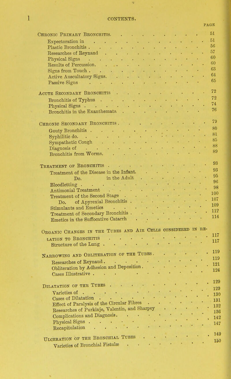 PAGE Chronic Primary Bronchitis 61 Expectoration in 61 Plastic Bronchitis 66 Besearches of Keynaud °7 Physical Signs 60 Results of Percussion • • .60 Signs from Touch 63 Active Auscultatory Signs 64 Passive Signs 65 Acute Secondary Bronchitis 72 Bronchitis of Typhus 72 Physical Signs /4r Bronchitis in the Exanthemata 76 Chronic Secondary Bronchitis 79 Gouty Bronchitis • 80 Syphilitic do ' • • • 8} Sympathetic Cough Diagnosis of * * Bronchitis from Worms 93 Treatment op Bronchitis no Treatment of the Disease in the Infant ~ Do. in the Adult 95 Bloodletting . „ Antimonial Treatment Treatment of the Second Stage Do. of Apyrexial Bronchitis ^ Stimulants and Emetics Treatment of Secondary Bronchitis Emetics in the Suffocative Catarrh Organic Changes in the Tubes and Air Cells considered in re- lation to Bronchitis 117 Structure of the Lung 119 Narrowing and Obliteration of the Tubes ^ Besearches of Reynaud 121 Obliteration by Adhesion and Deposition ^ Cases Illustrative ... 129 Dilatation op the Tubes ^ Varieties of . . • • ^39 Cases of Dilatation 131 Effect of Paralysis of the Circular Fibres l32 Besearches of Purkinje, Valentin, and Sharpey ^ Complications and Diagnosis 142 Physical Signs 147 Recapitulation . 149 Ulceration op the Bronchial Tubes . ^ Varieties of Bronchial Fistulas