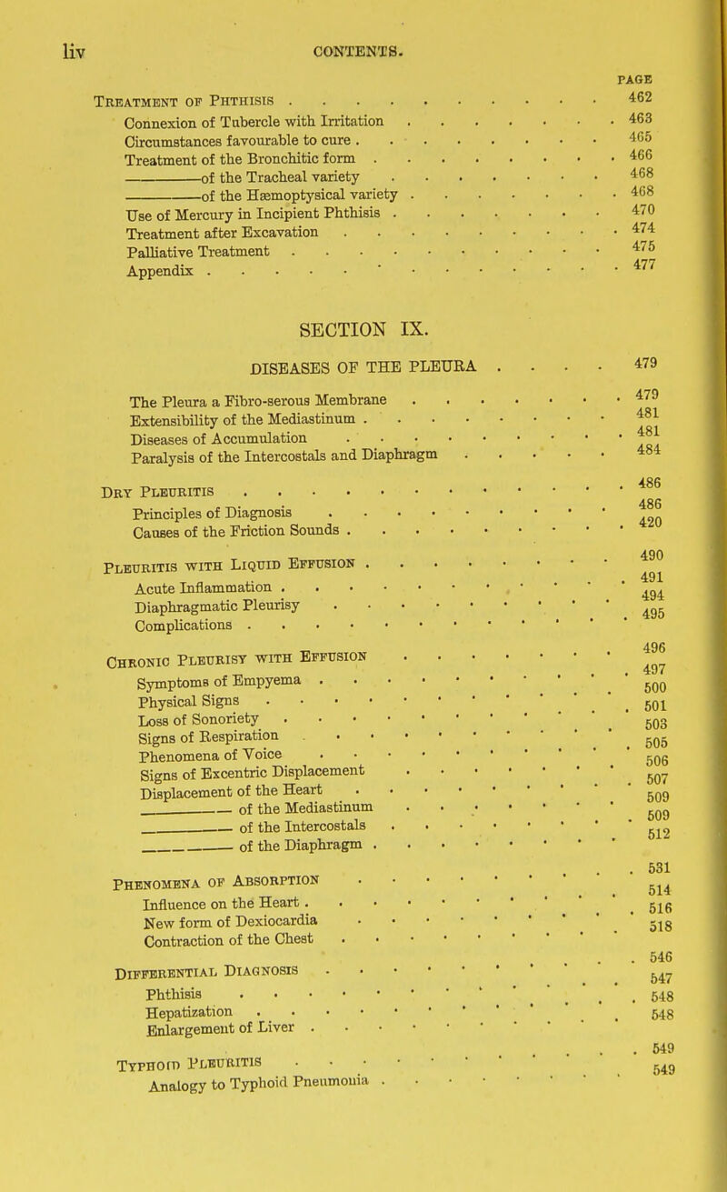 PAGE Treatment of Phthisis 462 Connexion of Tubercle with Irritation 463 Circumstances favourable to cure 465 Treatment of the Bronchitic form 466 of the Tracheal variety 468 of the Hsemoptysical variety 468 Use of Mercury in Incipient Phthisis 470 Treatment after Excavation 474 Palliative Treatment 47^ Appendix ' ^ SECTION IX. DISEASES OF THE PLEURA The Pleura a Fibro-seroua Membrane Extensibility of the Mediastinum . . Diseases of Accumulation Paralysis of the Intercostals and Diaphragm Dry Pleuritis Principles of Diagnosis Causes of the Friction Sounds Pleuritis with Liquid Effusion Acute Inflammation . Diaphragmatic Pleurisy Complications • Chronic Pleurisy with Effusion Symptoms of Empyema . Physical Signs . Loss of Sonoriety Signs of Respiration Phenomena of Voice Signs of Excentric Displacement Displacement of the Heart of the Mediastinum . of the Intercostals of the Diaphragm Phenomena of Absorption Influence on the Heart. New form of Dexiocardia Contraction of the Chest Differential Diagnosis Phthisis Hepatization Enlargement of Liver Typhoid Pleuritis Analogy to Typhoid Pneumonia 549 549