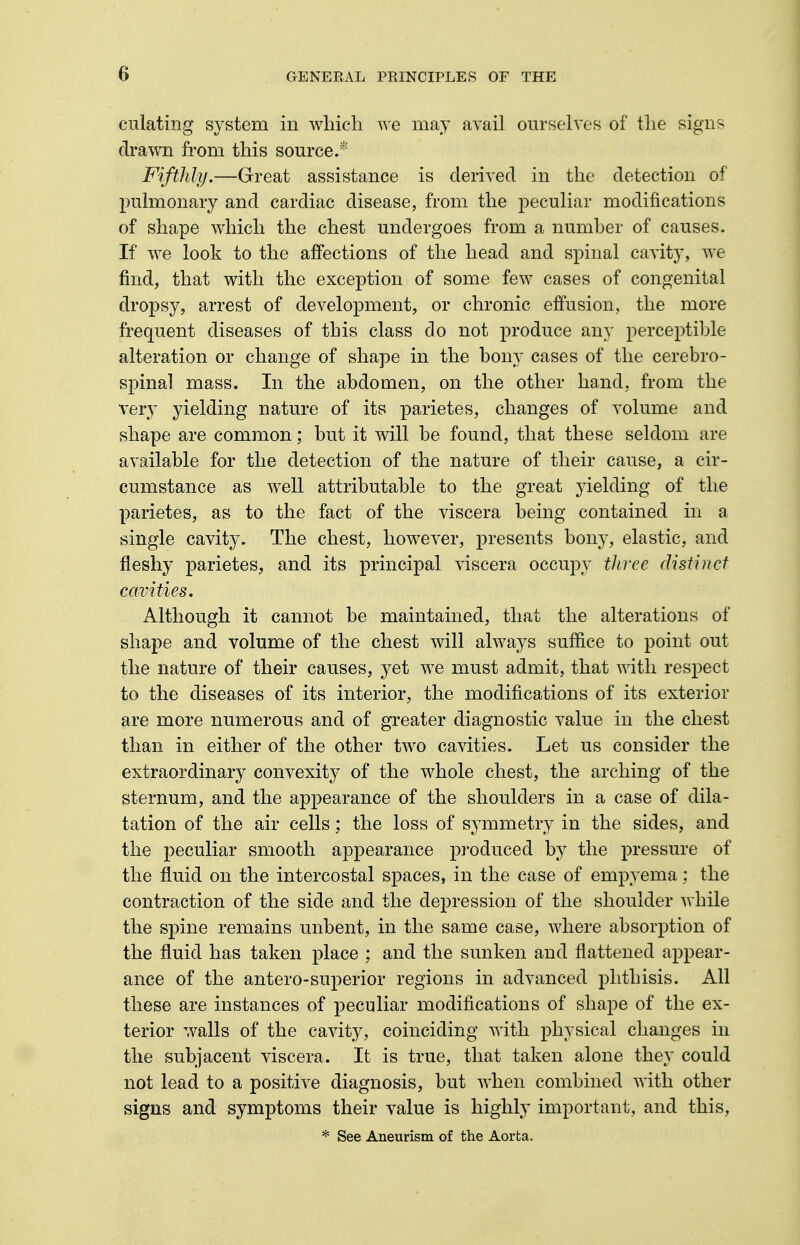 dilating system in which we may avail ourselves of the signs drawn from this source.* Fifthly.—Great assistance is derived in the detection of pulmonary and cardiac disease, from the peculiar modifications of shape which the chest undergoes from a number of causes. If we look to the affections of the head and spinal cavity, we find, that with the exception of some few cases of congenital dropsy, arrest of development, or chronic effusion, the more frequent diseases of this class do not produce any perceptible alteration or change of shape in the bony cases of the cerebro- spinal mass. In the abdomen, on the other hand, from the very yielding nature of its parietes, changes of volume and shape are common; but it will be found, that these seldom are available for the detection of the nature of their cause, a cir- cumstance as well attributable to the great yielding of the parietes, as to the fact of the viscera being contained in a single cavity. The chest, however, presents bony, elastic, and fleshy parietes, and its principal viscera occupy three distinct cavities. Although it cannot be maintained, that the alterations of shape and volume of the chest will always suffice to point out the nature of their causes, yet we must admit, that with respect to the diseases of its interior, the modifications of its exterior are more numerous and of greater diagnostic value in the chest than in either of the other two cavities. Let us consider the extraordinary convexit}^ of the whole chest, the arching of the sternum, and the appearance of the shoulders in a case of dila- tation of the air cells; the loss of symmetry in the sides, and the peculiar smooth appearance produced by the pressure of the fluid on the intercostal spaces, in the case of empyema: the contraction of the side and the dej)ression of the shoulder while the spine remains unbent, in the same case, where absorption of the fluid has taken place ; and the sunken and flattened appear- ance of the antero-superior regions in advanced phthisis. All these are instances of peculiar modifications of shape of the ex- terior walls of the cavity, coinciding with physical changes in the subjacent viscera. It is true, that taken alone they could not lead to a positive diagnosis, but when combined with other signs and symptoms their value is highly important, and this, * See Aneurism of the Aorta.