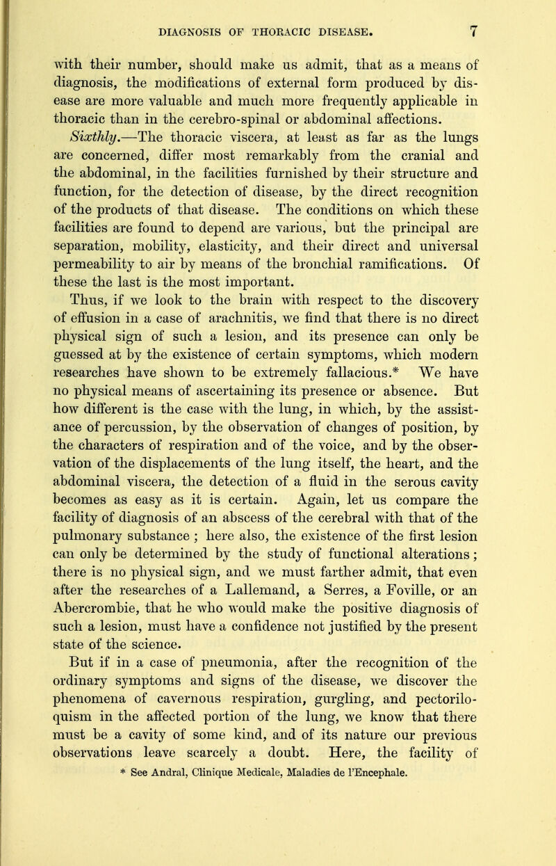 with their number, should make us admit, that as a means of diagnosis, the modifications of external form produced by dis- ease are more valuable and much more frequently applicable in thoracic than in the cerebro-spinal or abdominal affections. Sixthly.—The thoracic viscera, at least as far as the lungs are concerned, differ most remarkably from the cranial and the abdominal, in the facilities furnished by their structure and function, for the detection of disease, by the direct recognition of the products of that disease. The conditions on which these facilities are found to depend are various, but the principal are separation, mobility, elasticity, and their direct and universal permeability to air by means of the bronchial ramifications. Of these the last is the most important. Thus, if we look to the brain with respect to the discovery of effusion in a case of arachnitis, we find that there is no direct physical sign of such a lesion, and its presence can only be guessed at by the existence of certain symptoms, which modern researches have shown to be extremely fallacious.* We have no physical means of ascertaining its presence or absence. But how different is the case with the lung, in which, by the assist- ance of percussion, by the observation of changes of position, by the characters of respiration and of the voice, and by the obser- vation of the displacements of the lung itself, the heart, and the abdominal viscera, the detection of a fluid in the serous cavity becomes as easy as it is certain. Again, let us compare the facility of diagnosis of an abscess of the cerebral with that of the pulmonary substance ; here also, the existence of the first lesion can only be determined by the study of functional alterations; there is no physical sign, and we must farther admit, that even after the researches of a Lallemand, a Serres, a Foville, or an Abercrombie, that he who would make the positive diagnosis of such a lesion, must have a confidence not justified by the present state of the science. But if in a case of pneumonia, after the recognition of the ordinary symptoms and signs of the disease, we discover the phenomena of cavernous respiration, gurgling, and pectorilo- quism in the affected portion of the lung, we know that there must be a cavity of some kind, and of its nature our previous observations leave scarcely a doubt. Here, the facility of * See Andral, Clinique Medicale, Maladies de l'Encephale.