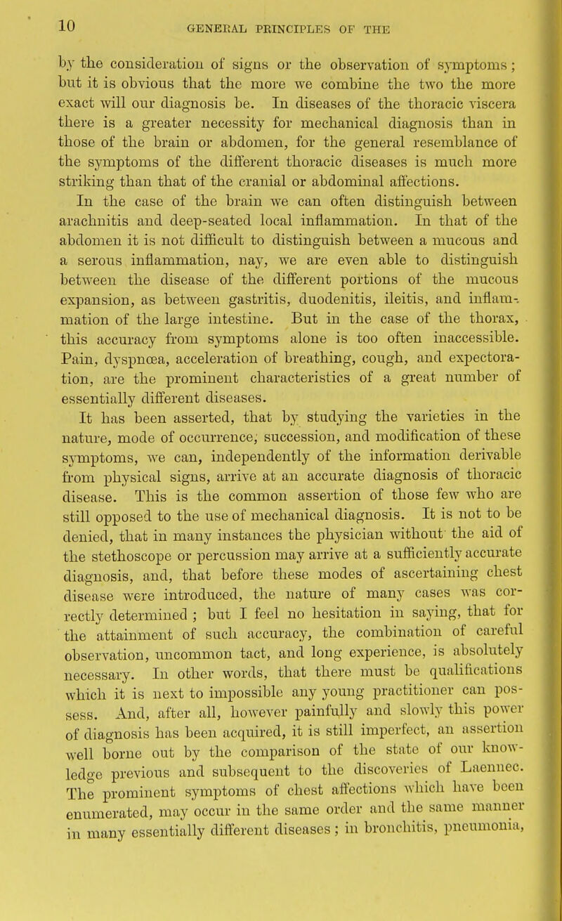 by the consideration- of signs or the observation of symptoms; bnt it is obvious that the more we combine the two the more exact will our diagnosis be. In diseases of the thoracic viscera there is a greater necessity for mechanical diagnosis than in those of the brain or abdomen, for the general resemblance of the symptoms of the different thoracic diseases is much more striking than that of the cranial or abdominal affections. In the case of the brain we can often distinguish between arachnitis and deep-seated local inflammation. In that of the abdomen it is not difficult to distinguish between a mucous and a serous inflammation, nay, we are even able to distinguish between the disease of the different portions of the mucous expansion, as between gastritis, duodenitis, ileitis, and inflam- mation of the large intestine. But in the case of the thorax, this accuracy from symptoms alone is too often inaccessible. Pain, dyspnoea, acceleration of breathing, cough, and expectora- tion, are the prominent characteristics of a great number of essentially different diseases. It has been asserted, that by studying the varieties in the nature, mode of occurrence, succession, and modification of these symptoms, we can, independently of the information derivable from physical signs, arrive at an accurate diagnosis of thoracic disease. This is the common assertion of those few who are still opposed to the use of mechanical diagnosis. It is not to be denied, that in many instances tbe physician without the aid of the stethoscope or percussion may arrive at a sufficiently accurate diagnosis, and, that before these modes of ascertaining chest disease were introduced, the nature of many cases was cor- rectly determined ; but I feel no hesitation in saying, that for the attainment of such accuracy, the combination of careful observation, uncommon tact, and long experience, is absolutely necessary. In other words, that there must be qualifications which it is next to impossible any young practitioner can pos- sess. And, after all, however painfully and slowly this power of diagnosis has been acquired, it is still imperfect, an assertion well borne out by the comparison of the state of our know- ledge previous and subsequent to the discoveries of Laennec. The prominent symptoms of chest affections which have been enumerated, may occur in the same order and the same manner in many essentially different diseases; in bronebitis, pneumonia,