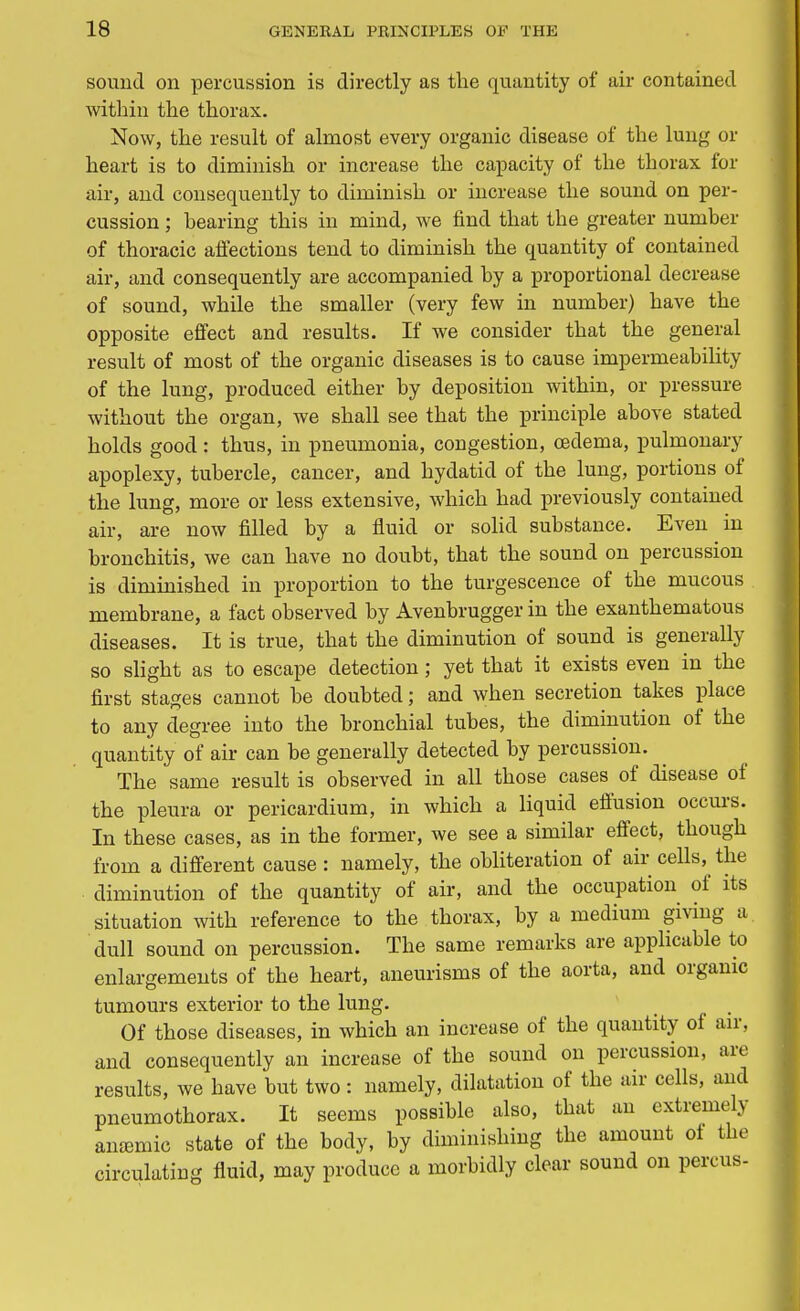 sound on percussion is directly as the quantity of air contained within the thorax. Now, the result of almost every organic disease of the lung or heart is to diminish or increase the capacity of the thorax for air, and consequently to diminish or increase the sound on per- cussion ; hearing this in mind, we find that the greater number of thoracic affections tend to diminish the quantity of contained air, and consequently are accompanied by a proportional decrease of sound, while the smaller (very few in number) have the opposite effect and results. If we consider that the general result of most of the organic diseases is to cause impermeability of the lung, produced either by deposition within, or pressure without the organ, we shall see that the principle above stated holds good: thus, in pneumonia, congestion, oedema, pulmonary apoplexy, tubercle, cancer, and hydatid of the lung, portions of the lung, more or less extensive, which had previously contained air, are now filled by a fluid or solid substance. Even in bronchitis, we can have no doubt, that the sound on percussion is diminished in proportion to the turgescence of the mucous membrane, a fact observed by Avenbrugger in the exanthematous diseases. It is true, that the diminution of sound is generally so slight as to escape detection; yet that it exists even in the first stages cannot be doubted; and when secretion takes place to any degree into the bronchial tubes, the diminution of the quantity of air can be generally detected by percussion. The same result is observed in all those cases of disease of the pleura or pericardium, in which a liquid effusion occurs. In these cases, as in the former, we see a similar effect, though from a different cause : namely, the obliteration of air cells, the diminution of the quantity of air, and the occupation of its situation with reference to the thorax, by a medium giving a. dull sound on percussion. The same remarks are applicable to enlargements of the heart, aneurisms of the aorta, and organic tumours exterior to the lung. Of those diseases, in which an increase of the quantity of air, and consequently an increase of the sound on percussion, are results, we have but two : namely, dilatation of the air cells, and pneumothorax. It seems possible also, that an extremely anemic state of the body, by diminishing the amount of the circulating fluid, may produce a morbidly clear sound on percus-