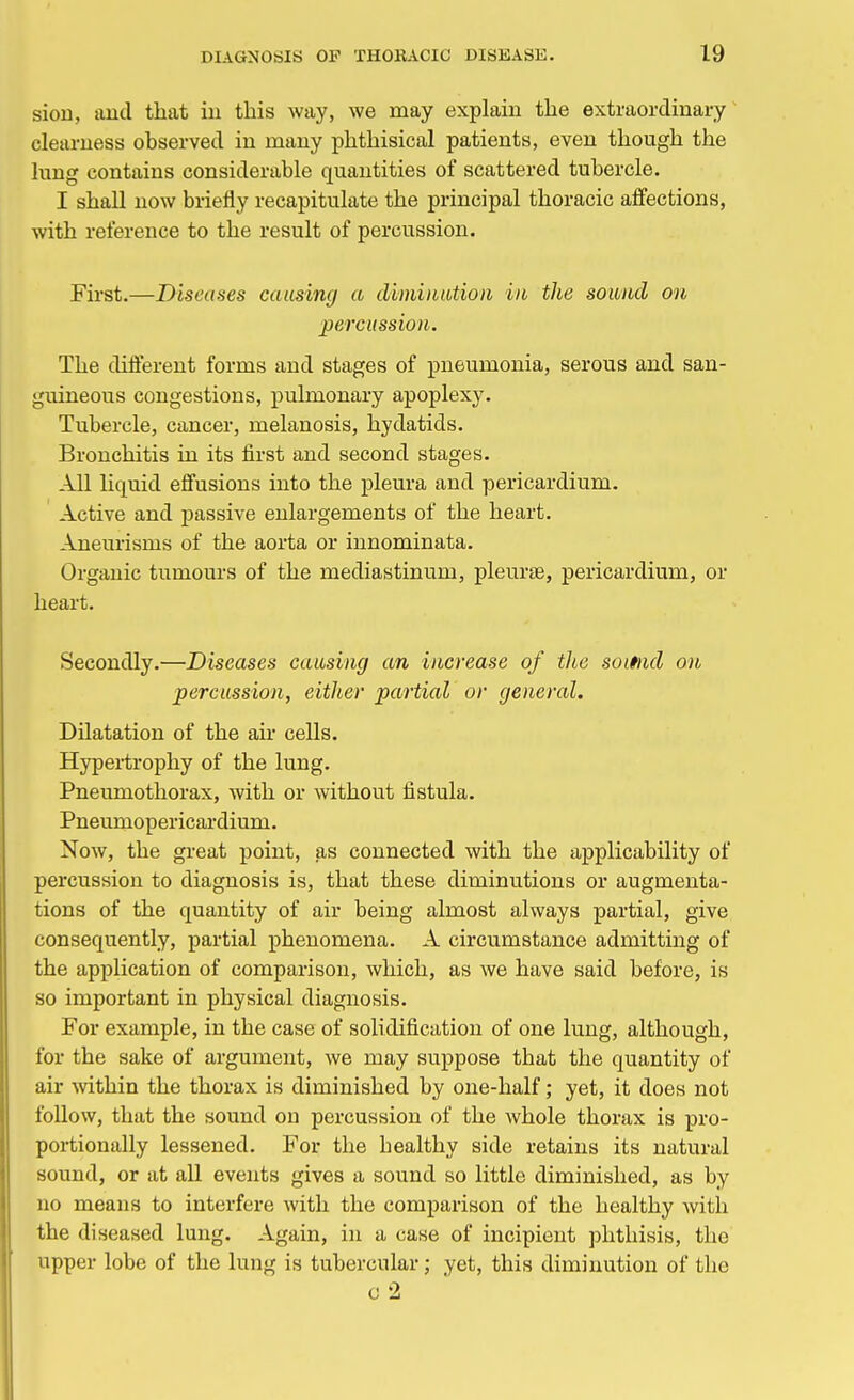 sion, and that in this way, we may explain the extraordinary clearness observed in many phthisical patients, even though the lung contains considerable quantities of scattered tubercle. I shall now briefly recapitulate the principal thoracic affections, with reference to the result of percussion. First.—Diseases causing a diminution in the sound on percussion. The different forms and stages of pneumonia, serous and san- guineous congestions, pulmonary apoplexy. Tubercle, cancer, melanosis, hydatids. Bronchitis in its first and second stages. All liquid effusions into the pleura and pericardium. Active and passive enlargements of the heart. Aneurisms of the aorta or innominata. Organic tumours of the mediastinum, pleurae, pericardium, or heart. Secondly.—Diseases causing an increase of the soifnd on percussion, either partial or general. Dilatation of the air cells. Hypertrophy of the lung. Pneumothorax, with or without fistula. Pneumopericardium. Now, the great point, as connected with the applicability of percussion to diagnosis is, that these diminutions or augmenta- tions of the quantity of air being almost always partial, give consequently, partial phenomena. A circumstance admitting of the application of comparison, which, as we have said before, is so important in physical diagnosis. For example, in the case of solidification of one lung, although, for the sake of argument, we may suppose that the quantity of air within the thorax is diminished by one-half; yet, it does not follow, that the sound on percussion of the whole thorax is pro- portionally lessened. For the healthy side retains its natural sound, or at all events gives a sound so little diminished, as by no means to interfere with the comparison of the healthy with the diseased lung. Again, in a case of incipient phthisis, the upper lobe of the lung is tubercular; yet, this diminution of the o 2
