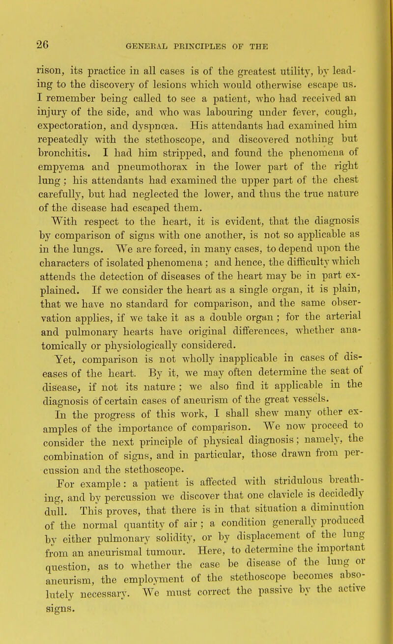 rison, its practice in all cases is of the greatest utility, by lead- ing to the discovery of lesions which would otherwise escape us. I remember being called to see a patient, who had received an injury of the side, and who was labouring under fever, cough, expectoration, and dyspnoea. His attendants had examined him repeatedly with the stethoscope, and discovered nothing but bronchitis. I had him stripped, and found the phenomena of empyema and pneumothorax in the lower part of the right lung ; his attendants had examined the upper part of the chest carefully, but had neglected the lower, and thus the true nature of the disease had escaped them. With respect to the heart, it is evident, that the diagnosis by comparison of signs with one another, is not so applicable as in the lungs. We are forced, in many cases, to depend upon the characters of isolated phenomena ; and hence, the difficulty which attends the detection of diseases of the heart may be in part ex- plained. If we consider the heart as a single organ, it is plain, that we have no standard for comparison, and the same obser- vation applies, if we take it as a double organ ; for the arterial and pulmonary hearts have original differences, whether ana- tomically or physiologically considered. Yet, comparison is not wholly inapplicable in cases of dis- eases of the heart. By it, we may often determine the seat of disease, if not its nature ; we also find it applicable in the diagnosis of certain cases of aneurism of the great vessels. In the progress of this work, I shall shew many other ex- amples of the importance of comparison. We now proceed to consider the next principle of physical diagnosis; namely, the combination of signs, and in particular, those drawn from per- cussion and the stethoscope. For example: a patient is affected with stridulous breath- ing, and by percussion we discover that one clavicle is decidedly dull. This proves, that there is in that situation a diminution of the normal quantity of air ; a condition generally produced bv either pulmonary solidity, or by displacement of the lung from an aneurismal tumour. Here, to determine the important question, as to whether the case be disease of the lung or aneurism, the employment of the stethoscope becomes abso- lutely necessary. We must correct the passive by the active signs.