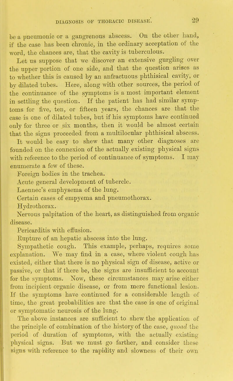 be a pneumonic or a gangrenous abscess. On the other hand, if the case has been chronic, in the ordinary acceptation of the word, the chances are, that the cavity is tuberculous. Let us suppose that we discover an extensive gurgling over the upper portion of one side, and that the question arises as to whether this is caused by an anfractuous phthisical cavity, or by dilated tubes. Here, along with other sources, the period of the continuance of the symptoms is a most important element in settling the question. If the patient has had similar symp- toms for five, ten, or fifteen years, the chances are that the case is one of dilated tubes, but if his symptoms have continued only for three or six months, then it would be almost certain that the signs proceeded from a multilocular phthisical abscess. It would be easy to shew that many other diagnoses are founded on the connexion of the actually existing physical signs with reference to the period of continuance of symptoms. I may enumerate a few of these. Foreign bodies in the trachea. Acute general development of tubercle. Laennec's emphysema of the lung. Certain cases of empyema and pneumothorax. Hydrothorax. Nervous palpitation of the heart, as distinguished from organic disease. Pericarditis with effusion. Rupture of an hepatic abscess into the lung. Sympathetic cough. This example, perhaps, requires some explanation. We may find in a case, where violent cough has existed, either that there is no physical sign of disease, active or passive, or that if there be, the signs are insufficient to account for the symptoms. Now, these circumstances may arise either from incipient organic disease, or from mere functional lesion. If the symptoms have continued for a considerable length of time, the great probabilities are that the case is one of original or symptomatic neurosis of the lung. The above instances are sufficient to shew the application of the principle of combination of the history of the case, quoad the period of duration of symptoms, with the actually existing physical signs. But we must go farther, and consider these signs with reference to the rapidity and slowness of their own