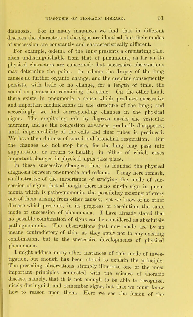 diagnosis. For in many instances we find that in different diseases the characters of the signs are identical, hut their modes of succession are constantly and characteristically different. For example, oedema of the lung presents a crepitating rale, often undistinguishable from that of pneumonia, as far as its physical characters are concerned; but successive observations may determine the point. In oedema the dropsy of the lung causes no further organic change, and the crepitus consequently persists, with little or no change, for a length of time, the sound on percussion remaining the same. On the other hand, there exists in pneumonia a cause which produces successive and important modifications in the structure of the lung; and accordingly, we find corresponding changes in the physical signs. The crepitating rale by degrees masks the vesicular murmur, and as the congestion advances gradually disappears, until impermeability of the cells and finer tubes is produced. We have then dulness of sound and bronchial respiration. But the changes do not stop here, for the lung may pass into suppuration, or return to health; in either of which cases important cbanges in physical signs take place. In these successive changes, then, is founded the physical diagnosis between pneumonia and oedema. I may here remark, as illustrative of the importance of studying the mode of suc- cession of signs, that although there is no single sign in pneu- monia which is pathognomonic, the possibility existing of every one of them arising from other causes ; yet we know of no other disease which presents, in its progress or resolution, the same mode of succession of phenomena. I have already stated that no possible combination of signs can be considered as absolutely pathognomonic. The observations just now made are by no means contradictory of this, as they apply not to any existing combination, but to the successive developments of physical phenomena. I might adduce many other instances of this mode of inves- tigation, but enough has been stated to explain the principle. The preceding observations strongly illustrate one of the most important principles connected with the science of thoracic disease, namely, that it is not enough to be able to recognize, nicely distinguish and remember signs, but that we must know how to reason upon them. Here we see the fusion of the
