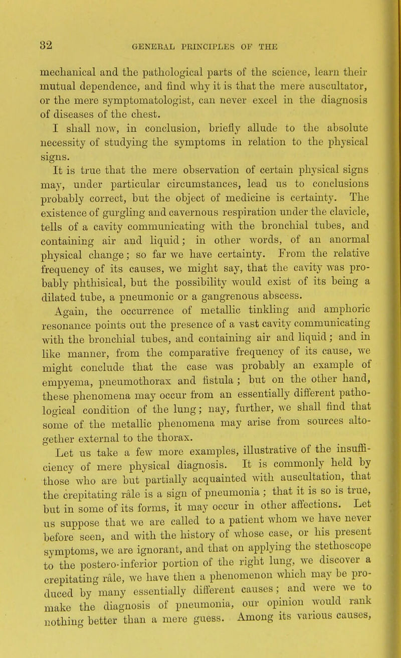mechanical and the pathological parts of the science, learn their mutual dependence, and find why it is that the mere auscultator, or the mere symptomatologist, can never excel in the diagnosis of diseases of the chest. I shall now, in conclusion, briefly allude to the absolute necessity of studying the symptoms in relation to the physical signs. It is true that the mere observation of certain physical signs may, under particular circumstances, lead us to conclusions probably correct, but the object of medicine is certainty. The existence of gurgling and cavernous respiration under the clavicle, tells of a cavity communicating with the bronchial tubes, and containing air and liquid; in other words, of an anormal physical change; so far we have certainty. From the relative frequency of its causes, we might say, that the cavity was pro- bably phthisical, but the possibility would exist of its being a dilated tube, a pneumonic or a gangrenous abscess. Again, the occurrence of metallic tinkling and amphoric resonance points out the presence of a vast cavity communicating with the bronchial tubes, and containing air and liquid; and in like manner, from the comparative frequency of its cause, we might conclude that the case was probably an example of empyema, pneumothorax and fistula ; but on the other hand, these phenomena may occur from an essentially different patho- logical condition of the lung; nay, further, we shall find that some of the metallic phenomena may arise from sources alto- gether external to the thorax. ' Let us take a few more examples, illustrative of the insuffi- ciency of mere physical diagnosis. It is commonly held by those who are but partially acquainted with auscultation, that the crepitating rale is a sign of pneumonia ; that it is so is true, but in some of its forms, it may occur in other affections. Let us suppose that we are called to a patient whom we have never before seen, and with the history of whose case, or his present symptoms, we are ignorant, and that on applying the stethoscope to the postero-inferior portion of the right lung, we discover a crepitating rale, we have then a phenomenon which may be pro- duced by many essentially different causes; and were we to make the diagnosis of pneumonia, our opinion would rank nothing better than a mere guess. Among its various causes,