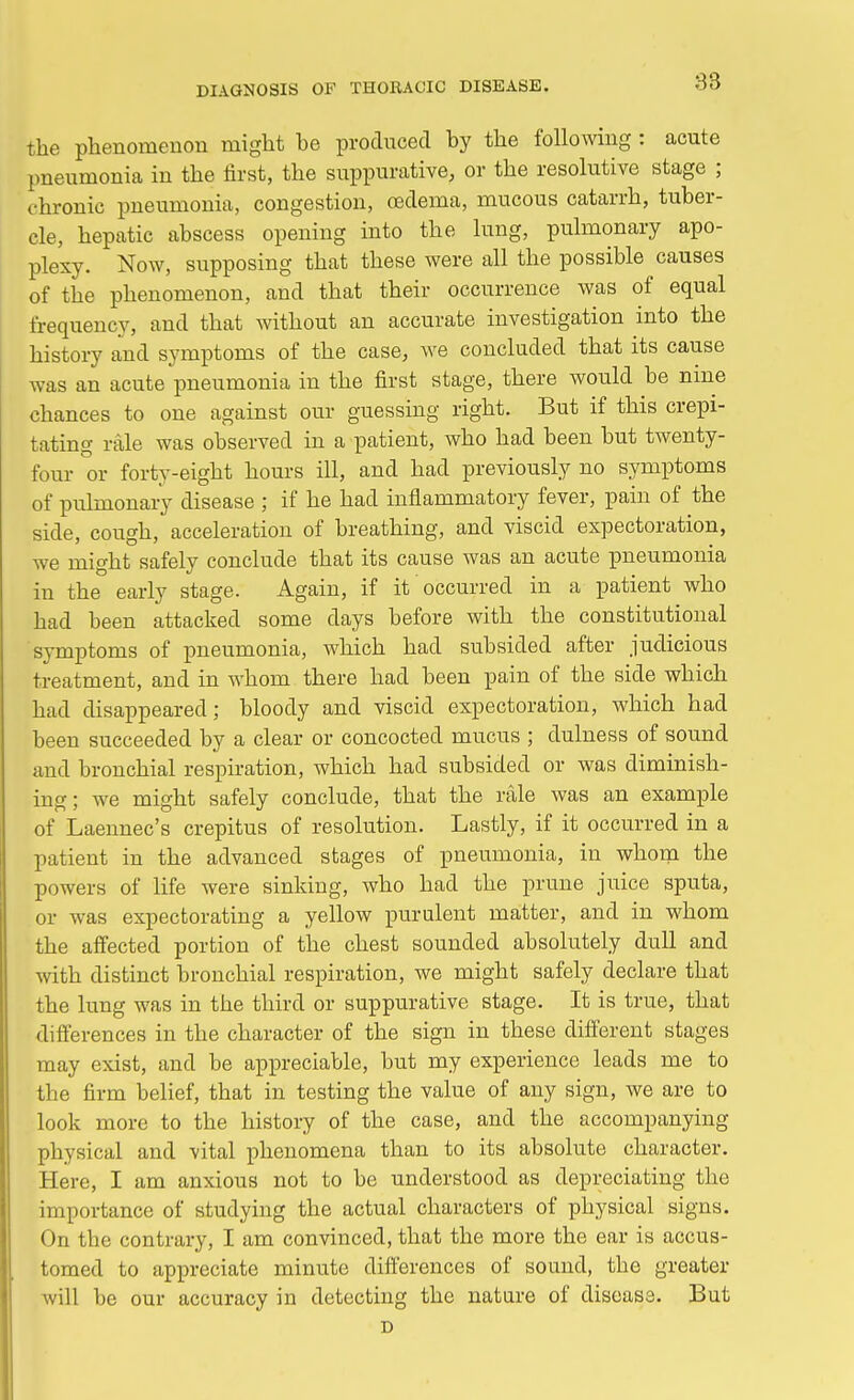 83 the phenomenon might he produced by the following : acute pneumonia in the first, the suppurative, or the resolutive stage ; chronic pneumonia, congestion, oedema, mucous catarrh, tuber- cle, hepatic abscess opening into the lung, pulmonary apo- plexy. Now, supposing that these were all the possible causes of the phenomenon, and that their occurrence was of equal frequency, and that without an accurate investigation into the history and symptoms of the case, Ave concluded that its cause was an acute pneumonia in the first stage, there would be nine chances to one against our guessing right. But if this crepi- tating rale was observed in a patient, who had been but twenty- four or forty-eight hours ill, and had previously no symptoms of pulmonary disease ; if he had inflammatory fever, pain of the side, cough, acceleration of breathing, and viscid expectoration, we might safely conclude that its cause was an acute pneumonia in the early stage. Again, if it occurred in a patient who had been attacked some days before with the constitutional symptoms of pneumonia, which had subsided after judicious treatment, and in whom there had been pain of the side which had disappeared; bloody and viscid expectoration, which had been succeeded by a clear or concocted mucus ; dulness of sound and bronchial respiration, which had subsided or was diminish- ing; we might safely conclude, that the rale was an example of Laennec's crepitus of resolution. Lastly, if it occurred in a patient in the advanced stages of pneumonia, in whom the powers of life were sinking, who had the prune juice sputa, or was expectorating a yellow purulent matter, and in whom the affected portion of the chest sounded absolutely dull and with distinct bronchial respiration, we might safely declare that the lung was in the third or suppurative stage. It is true, that differences in the character of the sign in these different stages may exist, and be appreciable, but my experience leads me to the firm belief, that in testing the value of any sign, we are to look more to the history of the case, and the accompanying physical and vital phenomena than to its absolute character. Here, I am anxious not to be understood as depreciating the importance of studying the actual characters of physical signs. On the contrary, I am convinced, that the more the ear is accus- tomed to appreciate minute differences of sound, the greater will be our accuracy in detecting the nature of disease. But D