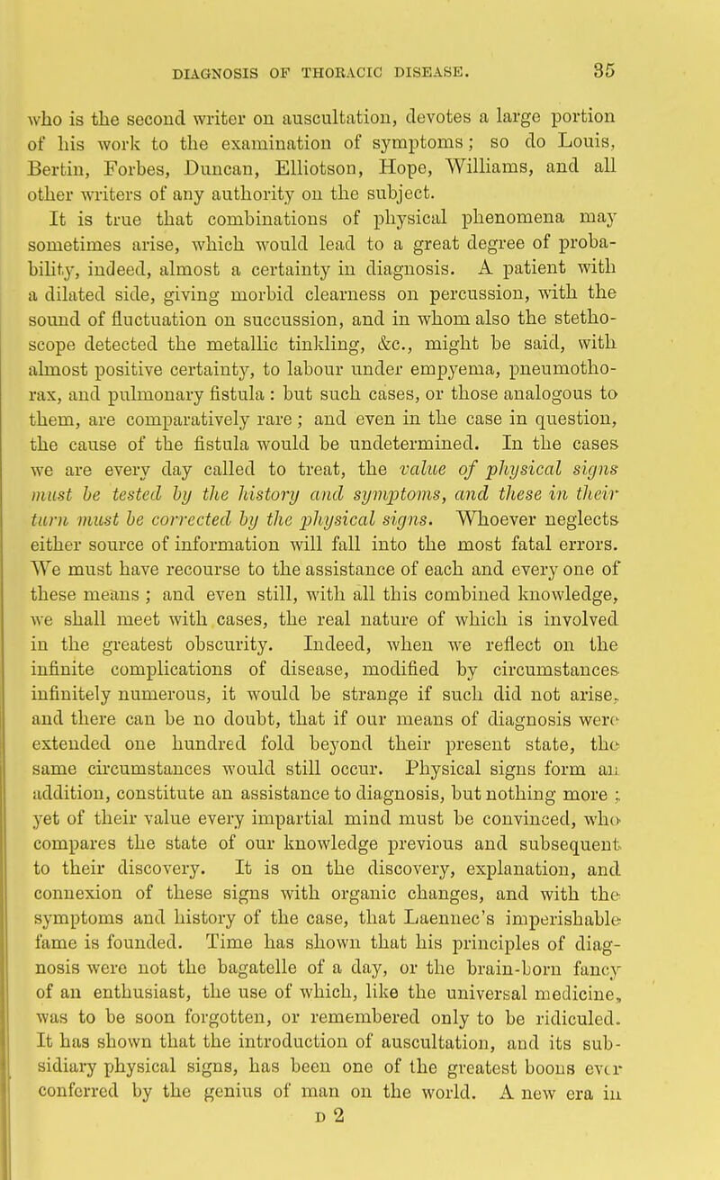 who is the second writer on auscultation, devotes a large portion of his work to the examination of symptoms; so do Louis, Bertin, Forbes, Duncan, Elliotson, Hope, Williams, and all other writers of any authority on the subject. It is true that combinations of physical phenomena may sometimes arise, which would lead to a great degree of proba- bility, indeed, almost a certainty in diagnosis. A patient with a dilated side, giving morbid clearness on percussion, with the sound of fluctuation on succussion, and in whom also the stetho- scope detected the metallic tinkling, &c, might be said, with almost positive certainty, to labour under empyema, pneumotho- rax, and pulmonary fistula : but such cases, or those analogous to them, are comparatively rare; and even in the case in question, the cause of the fistula would be undetermined. In the cases we are every day called to treat, the value of physical signs must be tested by the history and symptoms, and these in their turn must be corrected by the physical signs. Whoever neglects either source of information will fall into the most fatal errors. We must have recourse to the assistance of each and every one of these means ; and even still, with all this combined knowledge, we shall meet with cases, the real nature of which is involved in the greatest obscurity. Indeed, when we reflect on the infinite complications of disease, modified by circumstances infinitely numerous, it would be strange if such did not arise., and there can be no doubt, that if our means of diagnosis were extended one hundred fold beyond their present state, the same circumstances would still occur. Physical signs form an addition, constitute an assistance to diagnosis, but nothing more ; yet of their value every impartial mind must be convinced, who compares the state of our knowledge previous and subsequent to their discovery. It is on the discovery, explanation, and connexion of these signs with organic changes, and with the symptoms and history of the case, that Laennec's imperishable fame is founded. Time has shown that his principles of diag- nosis were not the bagatelle of a day, or the brain-born fancy of an enthusiast, the use of which, like the universal medicine,, was to be soon forgotten, or remembered only to be ridiculed. It has shown that the introduction of auscultation, and its sub- sidiary physical signs, has been one of the greatest boons ever conferred by the genius of man on the world. A new era in d 2