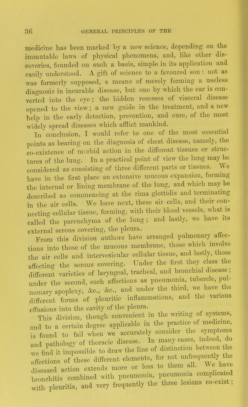 medicine has been marked'by a new science, depending on the immutable laws of physical phenomena, and, like other dis- coveries, founded on such a basis, simple in its application and easily understood. A gift of science to a favoured son : not as was formerly supposed, a means of merely forming a useless diagnosis in incurable disease, but one by which the ear is con- verted into the eye; the hidden recesses of visceral disease opened to the view; a new guide in the treatment, and a new help in the early detection, prevention, and cure, of the most widely spread diseases which afflict mankind. In conclusion, I would refer to one of the most essential points as bearing on the diagnosis of chest disease, namely, the co-existence of morbid action in the different tissues or struc- tures of the lung. In a practical point of view the lung may be considered as consisting of three different parts or tissues. We have in the first place an extensive mucous expansion, forming the internal or lining membrane of the lung, and which may be described as commencing at the rima glottidis and terminating in the air cells. We have next, these air cells, and their con- nectino- cellular tissue, forming, with their blood vessels, what is called°the parenchyma of the lung; and lastly, we have its external serous covering, the pleura. From this division authors have arranged pulmonary aflec- tions into those of the mucous membrane, those which involve the air cells and intervesicular cellular tissue, and lastly, those affecting the serous covering. Under the first they class the different varieties of laryngeal, tracheal, and bronchial disease; under the second, such affections as pneumonia, tubercle, pul- monary apoplexy, &c, &c, and under the third we have the different forms of pleuritic inflammations, and the various effusions into the cavity of the pleura. This division, though convenient in the writing of systems, and to a certain degree applicable in the practice of medicine, is found to fail when we accurately consider the symptoms and pathology of thoracic disease. In many cases, indeed, do 2 find h impossible to draw the line of distinction between he Sections of these different elements, for not unfrequently the dta ed action extends more or less to them all. We have 01chitis combined with pneumonia, pneumonia complicated ^h leuritis, and very frequently the three lesions co-ex1St;
