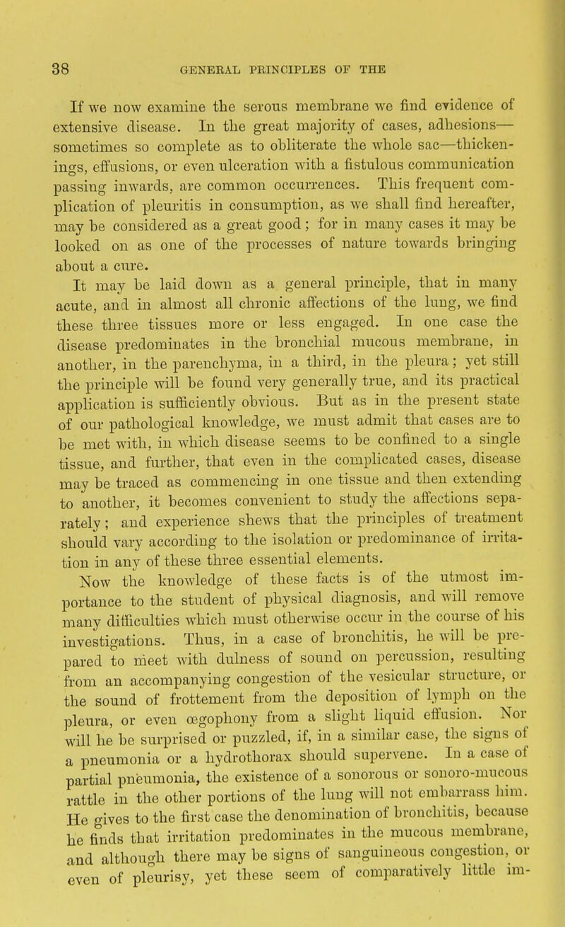 If we now examine the serous membrane we find evidence of extensive disease. In the great majority of cases, adhesions— sometimes so complete as to obliterate the whole sac—thicken- ings, effusions, or even ulceration with a fistulous communication passing inwards, are common occurrences. This frequent com- plication of pleuritis in consumption, as we shall find hereafter, may be considered as a great good; for in many cases it may be looked on as one of the processes of nature towards bringing about a cure. It may be laid down as a general principle, that in many acute, and in almost all chronic affections of the lung, we find these three tissues more or less engaged. In one case the disease predominates in the bronchial mucous membrane, in another, in the parenchyma, in a third, in the pleura; yet still the principle will be found very generally true, and its practical application is sufficiently obvious. But as in the present state of our pathological knowledge, we must admit that cases are to be met with, in which disease seems to be confined to a single tissue, and further, that even in the complicated cases, disease may be traced as commencing in one tissue and then extending to another, it becomes convenient to study the affections sepa- rately ; and experience shews that the principles of treatment should vary according to the isolation or predominance of irrita- tion in any of these three essential elements. Now the knowledge of these facts is of the utmost im- portance to the student of physical diagnosis, and will remove many difficulties which must otherwise occur in the course of his investigations. Thus, in a case of bronchitis, he will be pre- pared to meet with dulness of sound on percussion, resulting from an accompanying congestion of the vesicular structure, or the sound of frottement from the deposition of lymph on the pleura, or even cegophony from a slight liquid effusion. Nor will he be surprised or puzzled, if, in a similar case, the signs of a pneumonia or a hydrothorax should supervene. In a case of partial pneumonia, the existence of a sonorous or sonoro-muoous rattle in the other portions of the lung will not embarrass him. He gives to the first case the denomination of bronchitis, because he finds that irritation predominates in the mucous membrane, and although there may be signs of sanguineous congestion, or even of pleurisy, yet these seem of comparatively little im-