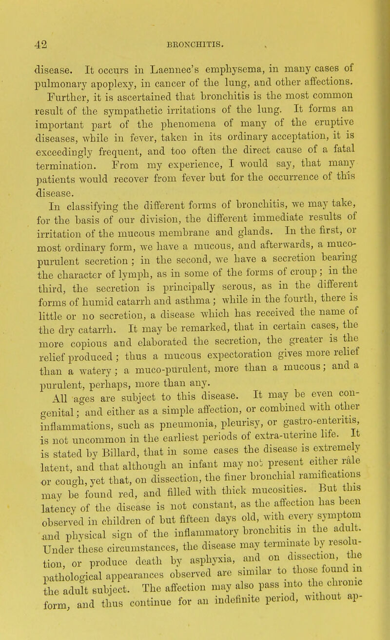 disease. It occurs in Laemiec's emphysema, in many cases of pulmonary apoplexy, in cancer of the lung, and other affections. Further, it is ascertained that bronchitis is the most common result of the sympathetic irritations of the lung. It forms an important part of the phenomena of many of the eruptive diseases, while in fever, taken in its ordinary acceptation, it is exceedingly frequent, and too often the direct cause of a fatal termination. From my experience, I would say, that many patients would recover from fever hut for the occurrence of this disease. In classifying the different forms of bronchitis, we may take, for the basis of our division, the different immediate results of irritation of the mucous membrane and glands. In the first, or most ordinary form, we have a mucous, and afterwards, a muco- purulent secretion ; in the second, we have a secretion bearing the character of lymph, as in some of the forms of croup ; ^ in the third, the secretion is principally serous, as in the different forms of humid catarrh and asthma; while in the fourth, there is little or no secretion, a disease which has received the name of the dry catarrh. It may be remarked, that in certain cases, the more copious and elaborated the secretion, the greater is the relief produced ; thus a mucous expectoration gives more relief than a watery ; a muco-purulent, more than a mucous; and a purulent, perhaps, more than any. ill ages are subject to this disease. It may be even con- genital; and either as a simple affection, or combined with other inflammations, such as pneumonia, pleurisy, or gastro-enteritis is not uncommon in the earliest periods of extra-uterine life. It is stated by Billard, that in some cases the disease is extreme y latent, and that although an infant may noi present either rale or cough, yet that, on dissection, the finer bronchial ramifications may be found red, and filled with thick mucosites. But this latency of the disease is not constant, as the affection has been observed in children of but fifteen days old, with every symptom and physical sign of the inflammatory bronchitis m the adult. Under these circumstances, the disease may terminate by resolu- tion, or produce death by asphyxia, and on dissection, the pathological appearances observed are similar to hose found m he adult subject. The affection may also pass mto the hromc form and thus continue for an indefinite period, without ap-