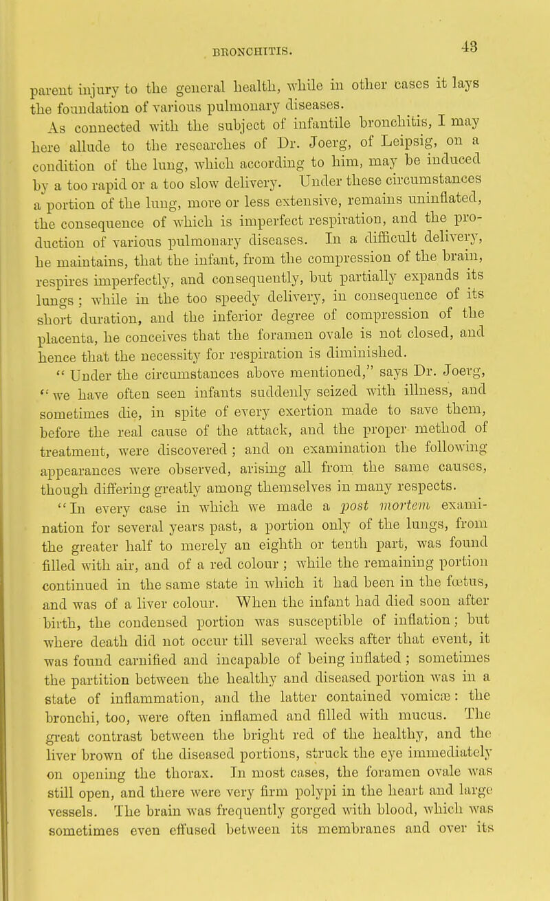 parent injury to the general health, while in other cases it lays the foundation of various pulmonary diseases. As connected with the subject of infantile bronchitis, I may here allude to the researches of Dr. Joerg, of Leipsig, on a condition of the lung, which according to him, may be induced by a too rapid or a too slow delivery. Under these circumstances a portion of the lung, more or less extensive, remains uninflated, the consequence of which is imperfect respiration, and the pro- duction of various pulmonary diseases. In a difficult delivery, be maintains, that the infant, from the compression of the brain, respires imperfectly, and consequently, but partially expands its lungs ; while in the too speedy delivery, in consequence of its short duration, and the inferior degree of compression of the placenta, he conceives that the foramen ovale is not closed, and hence that the necessity for respiration is diminished.  Under the circumstances above mentioned, says Dr. Joerg, '•• we have often seen infants suddenly seized with illness, and sometimes die, in spite of every exertion made to save them, before the real cause of the attack, and the proper method of treatment, were discovered ; and on examination the following appearances were observed, arising all from the same causes, though differing greatly among themselves in many respects. In every case in which we made a post mortem exami- nation for several years past, a portion only of the lungs, from the greater half to merely an eighth or tenth part, was found filled with air, and of a red colour ; while the remaining portion continued in the same state in which it had been in the foetus, and was of a liver colour. When the infant had died soon after birth, the condensed portion was susceptible of inflation; but where death did not occur till several weeks after that event, it was found carnified and incapable of being inflated ; sometimes the partition between the healthy and diseased portion was in a state of inflammation, and the latter contained vomica?: the bronchi, too, were often inflamed and filled with mucus. The great contrast between the bright red of the healthy, and the liver brown of the diseased portions, struck the eye immediately on opening the thorax. In most cases, the foramen ovale was still open, and there were very firm polypi in the heart and large vessels. The brain was frequently gorged with blood, which was sometimes even effused between its membranes and over its