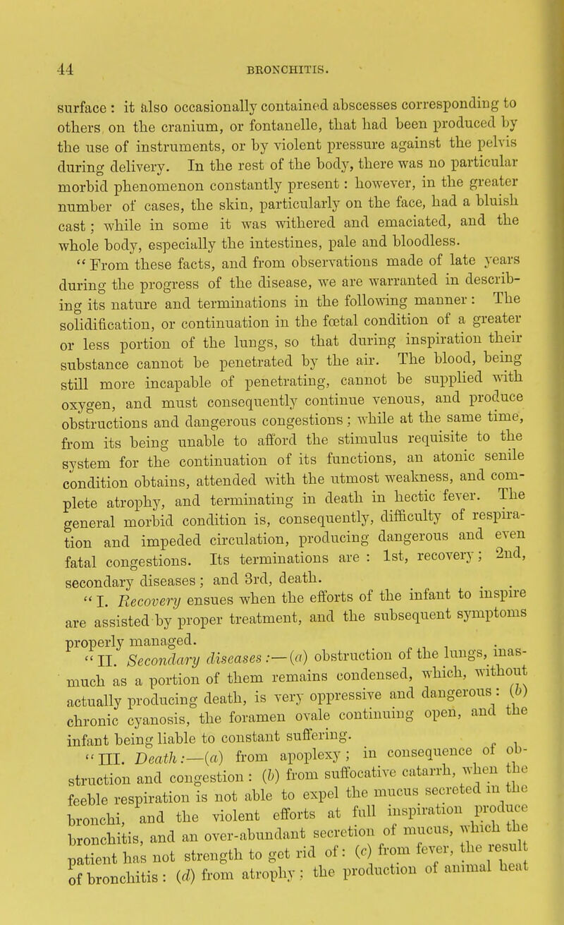 surface : it also occasionally contained abscesses corresponding to others on the cranium, or fontanelle, that had been produced by the use of instruments, or by violent pressure against the pelvis during delivery. In the rest of the body, there was no particular morbid phenomenon constantly present: however, in the greater number of cases, the skin, particularly on the face, had a bluish cast; while in some it was withered and emaciated, and the whole body, especially the intestines, pale and bloodless.  From these facts, and from observations made of late years during the progress of the disease, we are warranted in describ- ing its nature and terminations in the following manner: The solidification, or continuation in the foetal condition of a greater or less portion of the lungs, so that during inspiration their substance cannot be penetrated by the air. The blood, being- still more incapable of penetrating, cannot be supplied with oxygen, and must consequently continue venous, and produce obstructions and dangerous congestions; while at the same time, from its being unable to afford the stimulus requisite to the system for the continuation of its functions, an atonic senile condition obtains, attended with the utmost weakness, and com- plete atrophy, and terminating in death in hectic fever. The general morbid condition is, consequently, difficulty of respira- tion and impeded circulation, producing dangerous and even fatal congestions. Its terminations are : 1st, recovery; 2nd, secondary diseases ; and 3rd, death.  I. Recovery ensues when the efforts of the infant to inspire are assisted by proper treatment, and the subsequent symptoms properly managed. II. Secondary diseases .— (a) obstruction of the lungs, inas- much as a portion of them remains condensed, which, without actually producing death, is very oppressive and dangerous: (6) chronic cyanosis, the foramen ovale continuing open, and tne infant being liable to constant suffering. III. Death:—(a) from apoplexy; in consequence oi ob- struction and congestion: (6) from suffocative catarrh when he feeble respiration is not able to expel the mucus secreted m the bronchi, and the violent efforts at full inspiration produce bronchitis, and an over-abundant secretion of mucus, .Inch patient has not strength to get rid of: (c from fever, he resul of bronchitis: (d) from atrophy: the production of animal heal