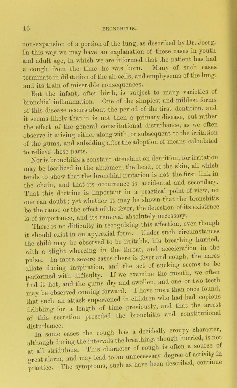 uou-expaiision of a portion of the lung, as described by Dr. Joerg. In this way we may have an explanation of those cases in youth and adult age, in which we are informed that the patient has had a cough from the time he was born. Many of such cases terminate in dilatation of the air cells, and emphysema of the lung, and its train of miserable consequences. But the infant, after birth, is subject to many varieties of bronchial inflammation. One of the simplest and mildest forms of this disease occurs about the period of the first dentition, and it seems likely that it is not then a primary disease, but rather the effect of the general constitutional disturbance, as we often observe it arising either along with, or subsequent to the irritation of the gums, and subsiding after the adoption of means calculated to relieve these parts. Nor is bronchitis a constant attendant on dentition, for irritation may be localized in the abdomen, the head, or the skin, all which tends to show that the bronchial irritation is not the first link in the chain, and that its occurrence is accidental and secondary. That this doctrine is important in a practical point of view, no one can doubt; yet whether it may be shown that the bronchitis be the cause or the effect of the fever, the detection of its existence is of importance, and its removal absolutely necessary. There is no difficulty in recognizing this affection, even though it should exist in an apyrexial form. Under such circumstances the child may be observed to be irritable, his breathing hurried, with a slight wheezing in the throat, and acceleration m the pulse. In more severe cases there is fever and cough, the nares dilate during inspiration, and the act of sucking seems to be performed with difficulty. If we examine the mouth, we often find it hot, and the gums dry and swollen, and one or two teeth may be observed coming forward. I have more than once found, that such an attack supervened in children who had had copious dribbling for a length of time previously, and that the arrest of this secretion preceded the bronchitis and constitutional disturbance. . , In some cases the cough has a decidedly croupy character, although during the intervals the breathing, though hurried, is not fall stridulou. This character of cough is often a source of oreat alarm, and may lead to an unnecessary degree of activity in practice. The symptoms, such as have been described, continue