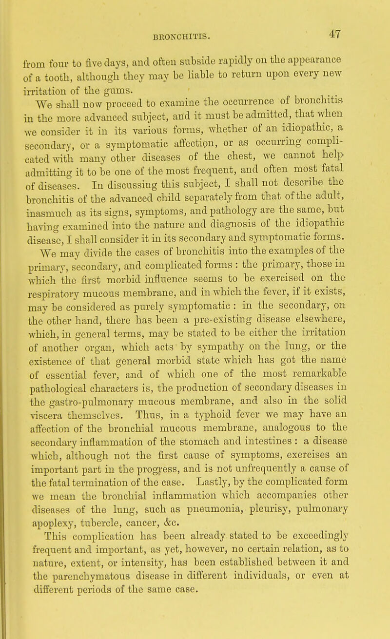 from four to five days, and often subside rapidly on the appearance of a tooth, although they may he liable to return upon every new irritation of the gums. We shall now proceed to examine the occurrence of bronchitis in the more advanced subject, and it must be admitted, that when we consider it in its various forms, whether of an idiopathic, a secondary, or a symptomatic affection, or as occurring compli- cated with many other diseases of the chest, we cannot help admitting it to be one of the most frequent, and often most fatal of diseases. In discussing this subject, I shall not describe the bronchitis of the advanced child separately from that of the adult, inasmuch as its signs, symptoms, and pathology are the same, but having examined into the nature and diagnosis of the idiopathic disease, I shall consider it in its secondary and symptomatic forms. We mav divide the cases of bronchitis into the examples of the primary, secondary, and complicated forms : the primary, those in which the first morbid influence seems to be exercised on the respiratory mucous membrane, and in which the fever, if it exists, may be considered as purely symptomatic : in the secondary, on the other hand, there has been a pre-existing disease elsewhere, which, in general terms, may be stated to be either the irritation of another organ, which acts1 by sympathy on the lung, or the existence of that general morbid state which has got the name of essential fever, and of which one of the most remarkable pathological characters is, the production of secondary diseases in the gastro-pulmonary mucous membrane, and also in the solid viscera themselves. Thus, in a typhoid fever we may have an affection of the bronchial mucous membrane, analogous to the secondary inflammation of the stomach and intestines : a disease which, although not the first cause of symptoms, exercises an important part in the progress, and is not unfrequently a cause of the fatal termination of the case. Lastly, by the complicated form we mean the bronchial inflammation which accompanies other diseases of the lung, such as pneumonia, pleurisy, pulmonary apoplexy, tubercle, cancer, &c. This complication has been already, stated to be exceedingly frequent and important, as yet, however, no certain relation, as to nature, extent, or intensity, has been established between it and the parenchymatous disease in different individuals, or even at different periods of the same case.