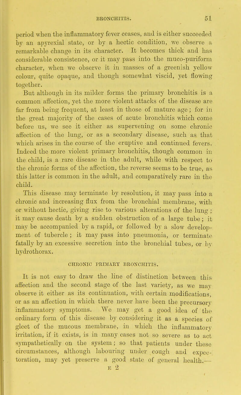 period when the inflammatory fever ceases, and is either succeeded by an apyrexial state, or by a hectic condition, we observe a remarkable change in its character. It becomes thick and has considerable consistence, or it may pass into the muco-puriform character, when we observe it in masses of a greenish yellow colour, quite opaque, and though somewhat viscid, yet flowing together. But although in its milder forms the primary bronchitis is a common affection, yet the more violent attacks of the disease are far from being frequent, at least in those of mature age; for in the great majority of the cases of acute bronchitis which come before us, we see it either as supervening on some chronic affection of the lung, or as a secondary disease, such as that which arises in the course of the eruptive and continued fevers. Indeed the more violent primary bronchitis, though common in the child, is a rare disease in the adult, while with respect to the chronic forms of the affection, the reverse seems to be true, as this latter is common in the adult, and comparatively rare in the child. This disease may terminate by resolution, it may pass into a chronic and increasing flux from the bronchial membrane, with or without hectic, giving rise to various alterations of the lung ; it may cause death by a sudden obstruction of a large tube; it may be accompanied by a rapid, or followed by a slow develop- ment of tubercle ; it may pass into pneumonia, or terminate fatally by an excessive secretion into the bronchial tubes, or by hydrothorax. CHRONIC PRIMARY BRONCHITIS. It is not easy to draw the line of distinction between this affection and the second stage of the last variety, as we may observe it either as its continuation, with certain modifications, or as an affection in which there never have been the precursory inflammatory symptoms. We may get a good idea of the ordinary form of this disease by considering it as a species of gleet of the mucous membrane, in which the inflammatory irritation, if it exists, is in many cases not so severe as to act sympathetically on the system; so that patients under these circumstances, although labouring under cough and expec- toration, may yet preserve a good state of general health.— E 2