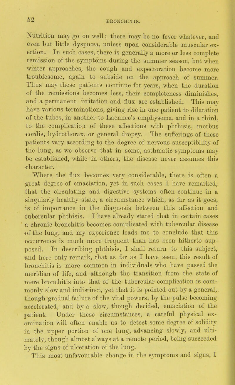 Nutrition may go on well; there may be no fever whatever, and even but little dyspnoea, unless upon considerable muscular ex- ertion. In such cases, there is generally a more or less complete remission of the symptoms during the summer season, but when winter approaches, the cough and expectoration become more troublesome, again to subside on the approach of summer. Thus may these patients continue for years, when the duration of the remissions becomes less, their completeness diminishes, and a permanent irritation and flux are established. This may have various terminations, giving rise in one patient to dilatation of the tubes, in another to Laennec's emphysema, and in a third, to the complication of these affections with phthisis, morbus cordis, hydrothorax, or general dropsy. The sufferings of these patients vary according to the degree of nervous susceptibility of the lung, as we observe that in some, asthmatic symptoms may be established, while in others, the disease never assumes this character. Where the flux becomes very considerable, there is often a great degree of emaciation, yet in such cases I have remarked, that the circulating and digestive systems often continue iu a singularly healthy state, a circumstance which, as far as it goes, is of importance in the diagnosis between this affection and tubercular phthisis. I have already stated that in certain cases a chronic bronchitis becomes complicated with tubercular disease of the lung, and my experience leads me to conclude that this occurrence is much more frequent than has been hitherto sup- posed. In describing phthisis, I shaU return to this subject, and here only remark, that as far as I have seen, this result of bronchitis is more common in individuals who bave passed the meridian of life, and although the transition from the state of mere bronchitis into that of the tubercular complication is com- monly slow and indistinct, yet that it is pointed out by a general, though gradual failure of the vital powers, by the pulse becoming accelerated, and by a slow, though decided, emaciation of the patient. Under these circumstances, a careful pbysical ex- amination will often enable us to detect some degree of solidity iu the upper portion of one lung, advancing slowly, and ulti- mately, though almost always at a remote period, being succeeded by the signs of ulceration of the lung. This most unfavourable cbange in the symptoms ami signs, I