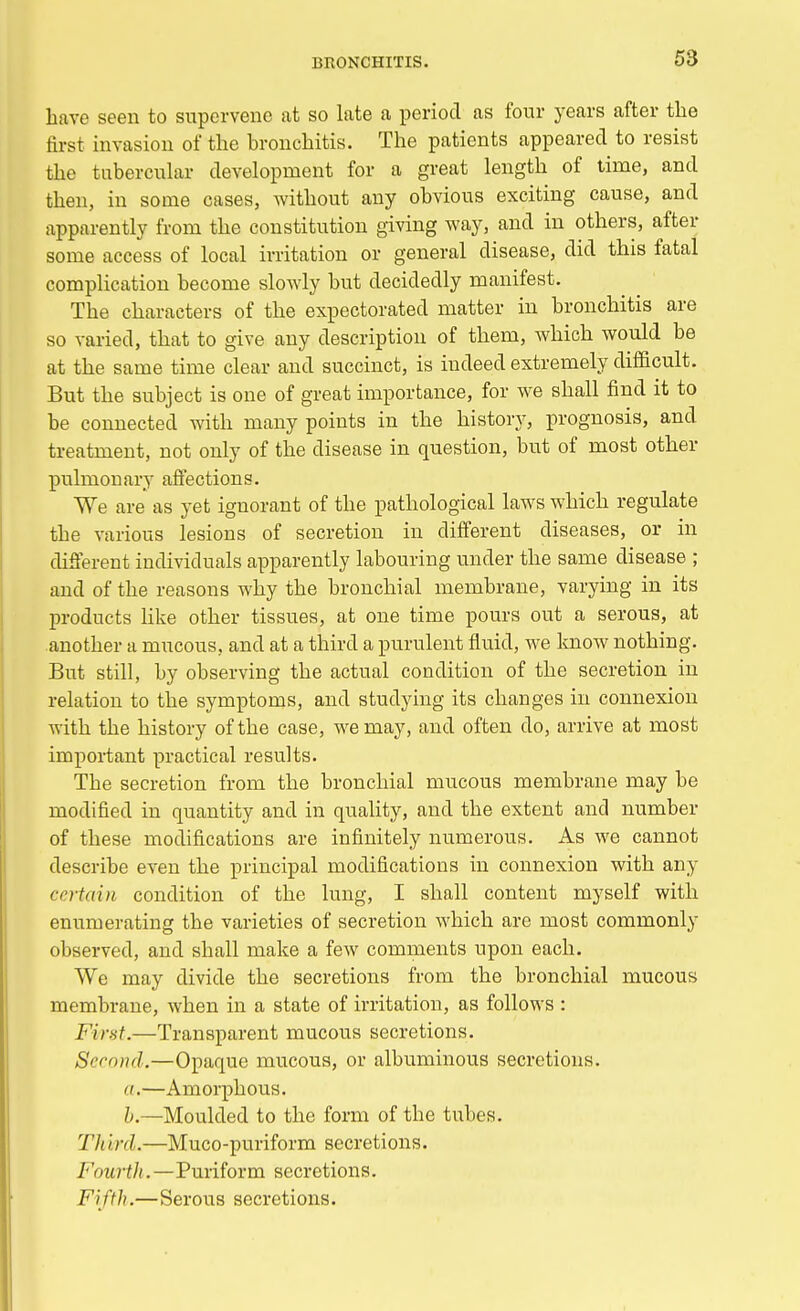 have seen to supervene at so late a period as four years after the first invasion of the bronchitis. The patients appeared to resist the tubercular development for a great length of time, and then, in some cases, without any obvious exciting cause, and apparently from the constitution giving way, and in others, after some access of local irritation or general disease, did this fatal complication become slowly but decidedly manifest. The characters of the expectorated matter in bronchitis are so varied, that to give any description of them, which would be at the same time clear and succinct, is indeed extremely difficult. But the subject is one of great importance, for we shall find it to be connected with many points in the history, prognosis, and treatment, not only of the disease in question, but of most other pulmonary affections. We are as yet ignorant of the pathological laws which regulate tbe various lesions of secretion in different diseases, or in different individuals apparently labouring under the same disease ; and of the reasons why the bronchial membrane, varying in its products like other tissues, at one time pours out a serous, at another a mucous, and at a third a purulent fluid, we know nothing. But still, by observing the actual condition of the secretion in relation to the symptoms, and studying its changes in connexion with the history of the case, we may, and often do, arrive at most important practical results. The secretion from the bronchial mucous membrane may be modified in quantity and in quality, and the extent and number of these modifications are infinitely numerous. As we cannot describe even the principal modifications in connexion with any ce7*tain condition of the lung, I shall content myself with enumerating the varieties of secretion which are most commonly observed, and shall make a few comments upon each. We may divide the secretions from the bronchial mucous membrane, when in a state of irritation, as follows : First.—Transparent mucous secretions. Second.—Opaque mucous, or albuminous secretions. a.—Amorphous. h.—Moulded to the form of tbe tubes. Th ird.—Muco-puriform secretions. Fourth.—Puriform secretions. Fifth.—Serous secretions.