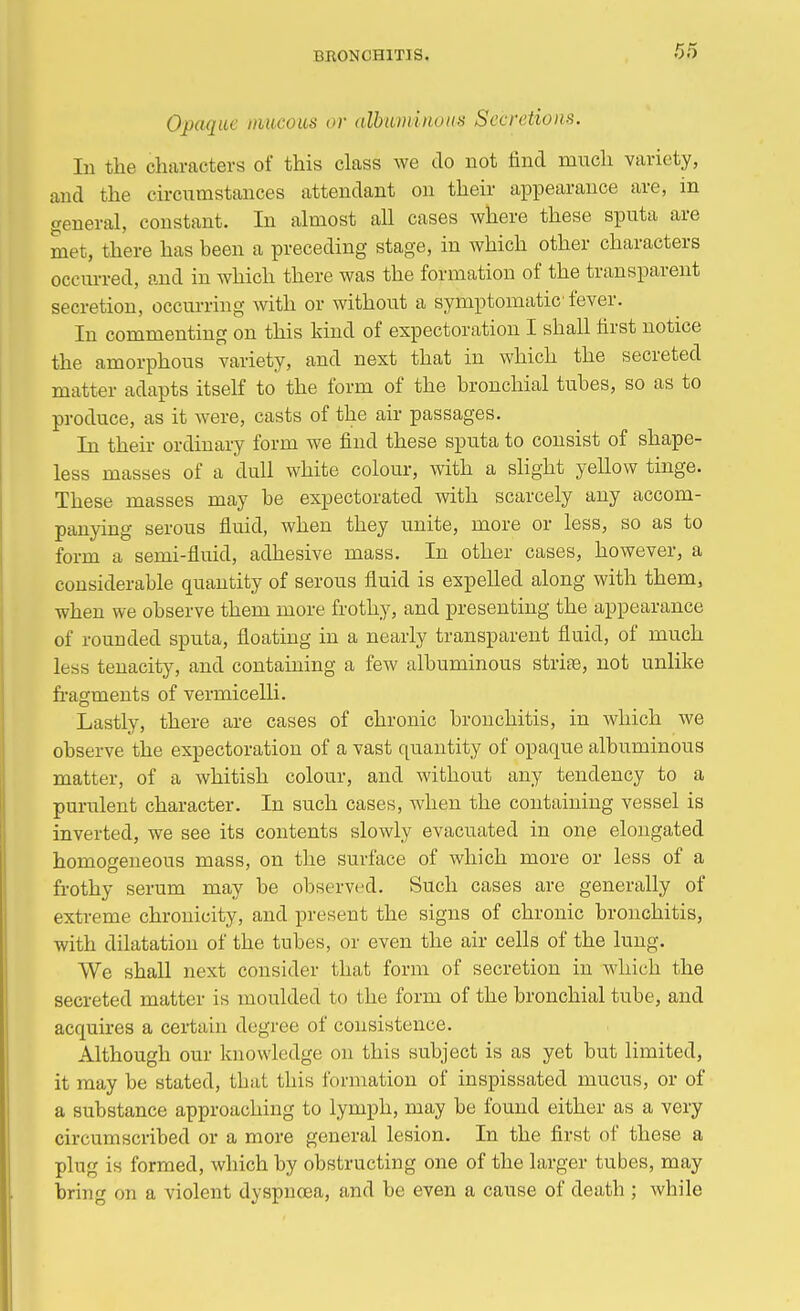 Opaque mucous or albuminous Secretions. In the characters of this class we do not find much variety, and the circumstances attendant on their appearance are, in general, constant. In almost all cases where these sputa are met, there has been a preceding stage, in which other characters occurred, and in which there was the formation of the transparent secretion, occurring with or without a symptomatic fever. In commenting on this kind of expectoration I shall first notice the amorphous variety, and next that in which the secreted matter adapts itself to the form of the bronchial tubes, so as to produce, as it were, casts of the air passages. In their ordinary form we find these sputa to consist of shape- less masses of a dull white colour, with a slight yellow tinge. These masses may be expectorated with scarcely any accom- panying serous fluid, when they unite, more or less, so as to form a semi-fluid, adhesive mass. In other cases, however, a considerable quantity of serous fluid is expelled along with them, when we observe them more frothy, and presenting the appearance of rounded sputa, floating in a nearly transparent fluid, of much less tenacity, and containing a few albuminous strife, not unlike fragments of vermicelli. Lastly, there are cases of chronic bronchitis, in which Ave observe the expectoration of a vast quantity of opaque albuminous matter, of a whitish colour, and without any tendency to a purulent character. In such cases, when the containing vessel is inverted, we see its contents slowly evacuated in one elongated homogeneous mass, on the surface of which more or less of a frothy serum may be observed. Such cases are generally of extreme chronicity, and present the signs of chronic bronchitis, with dilatation of the tubes, or even the air cells of the lung. We shall next consider that form of secretion in which the secreted matter is moulded to the form of the bronchial tube, and acquires a certain degree of consistence. Although our knowledge on this subject is as yet but limited, it may be stated, tbat this formation of inspissated mucus, or of a substance approaching to lymph, may be found either as a very circumscribed or a more general lesion. In the first of these a plug is formed, which by obstructing one of the larger tubes, may bring on a violent dyspnoea, and be even a cause of death ; while