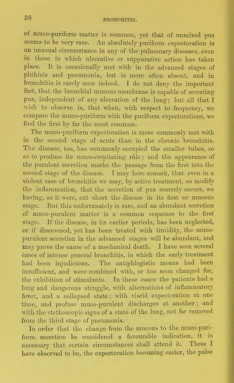 BRONCHITIS. of muco-puriform matter is common, yet that of unmixed pus seems to be very rare. An absolutely puriform expectoration is an unusual circumstance in any of the pulmonary diseases, even in those in which ulcerative or suppurative action has taken place. It is occasionally met with in the advanced stages of phthisis and pneumonia, but is more often absent, and in bronchitis is rarely seen indeed. I do not deny the important fact, that the bronchial mucous membrane is capable of secreting pus, independent of any ulceration of the lung; but all that I wish to observe is, that when, with respect to frequency, we compare the muco-puriform with the puriform expectorations, we find the first by far the most common. The muco-puriform expectoration is more commonly met with in the second stage of acute than in the chronic 'bronchitis. The disease, too, lias commonly occupied the smaller tubes, so as to produce its muco-crepitating rale; and the appearance of the purulent secretion marks the passage from the first into the second stage of the disease. I may here remark, that even in a violent case of bronchitis we may, by active treatment, so modify the inflammation, that the secretion of pus scarcely occurs, we having, as it were, cut short the disease in its first or mucous stage. But this unfortunately is rare, and an abundant secretion of muco-purulent matter is a common sequence to the first stage. If the disease, in its earlier periods, has been neglected, or if discovered, yet has been treated with timidity, the muco- purulent secretion in the advanced stages will be abundant, and may prove the cause of a mechanical death. I have seen several cases of intense general bronchitis, in which the early treatment had been injudicious. The antiphlogistic means had been insufficient, and were combined with, or too soon changed for, the exhibition of stimulants. In these cases the patients had a long and dangerous struggle, with alternations of inflammatory fever, and a collapsed state; with viscid expectoration at one time, and profuse muco-purulent discharges at another; and with the stethoscopic signs of a state of the lung, not far removed from the third stage of pneumonia. In order that the change from the mucous to the muco-puri- form secretion be considered a favourable indication, it is necessary that certain circumstances shall attend it. These I have observed to be, the expectoration becoming easier, the pulse