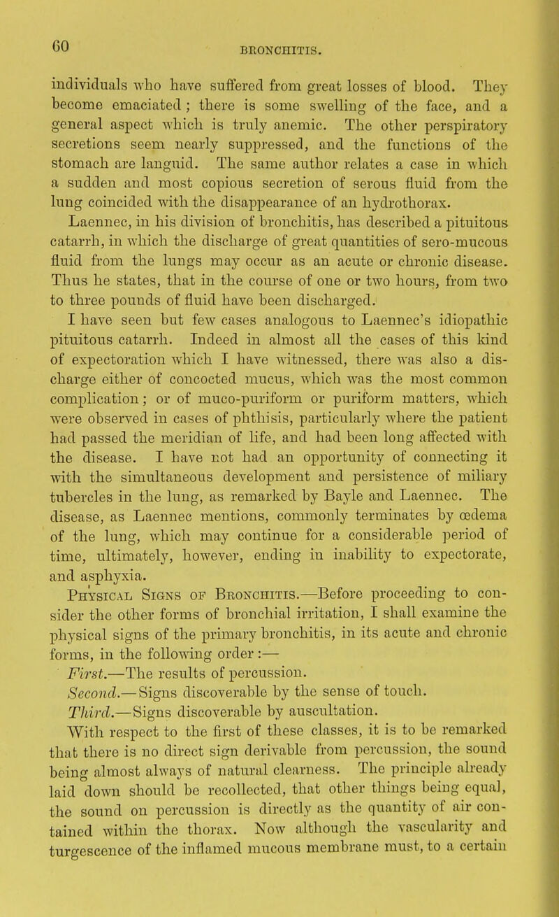 CO BRONCHITIS. individuals who have suffered from great losses of blood. They become emaciated ; there is some swelling of the face, and a general aspect which is truly anemic. The other perspiratory secretions seem nearly suppressed, and the functions of the stomach are languid. The same author relates a case in which a sudden and most copious secretion of serous fluid from the lung coincided with the disappearance of an hydrothorax. Laennec, in his division of bronchitis, has described a pituitous catarrh, in which the discharge of great quantities of sero-mucous fluid from the lungs may occur as an acute or chronic disease. Thus he states, that in the course of one or two hours, from two to three pounds of fluid have been discharged. I have seen but few cases analogous to Laennec's idiopathic pituitous catarrh. Indeed in almost all the cases of this kind of expectoration which I have witnessed, there was also a dis- charge either of concocted mucus, which was the most common complication; or of muco-puriform or puriform matters, which were observed in cases of phthisis, particularly where the patient had passed the meridian of life, and had been long affected with the disease. I have not had an opportunity of connecting it with the simultaneous development and persistence of miliary tubercles in the lung, as remarked by Bayle and Laennec. The disease, as Laennec mentions, commonly terminates by oedema of the lung, which may continue for a considerable period of time, ultimately, however, ending in inability to expectorate, and asphyxia. Physical Signs of Bronchitis.—Before proceeding to con- sider the other forms of bronchial irritation, I shall examine the physical signs of the primary bronchitis, in its acute and chronic forms, in the following order:— First.—The results of percussion. Second.— Signs discoverable by the sense of touch. Third.—Signs discoverable by auscultation. With respect to the first of these classes, it is to be remarked that there is no direct sign derivable from percussion, the sound being almost always of natural clearness. The principle already laid down should be recollected, that other things being equal, the sound on percussion is directly as the quantity of air con- tained within the thorax. Now although the vascularity and turgescence of the inflamed mucous membrane must, to a certain