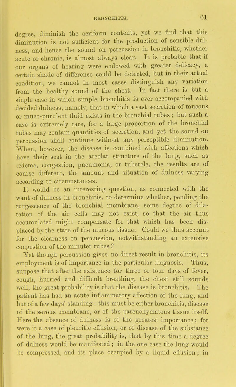 degree, diminish the aeriform contents, yet we find that this diminution is not sufficient for the production of sensible dul- ness, and hence the sound on percussion in bronchitis, whether acute or chronic, is almost always clear. It is probable that if our organs of hearing were endowed with greater delicacy, a certain shade of difference could be detected, but in their actual condition, we cannot in most cases distinguish any variation from the healthy sound of the chest. In fact there is but a single case in which simple bronchitis is ever accompanied with decided dulness, namely, that in which a vast secretion of mucous or muco-purulent fluid exists in the bronchial tubes; but such a case is extremely rare, for a large proportion of the bronchial tubes may contain quantities of secretion, and yet the sound on percussion shall continue without any perceptible diminution. When, however, the disease is combined with affections which have their seat in the areolar structure of the lung, such as (edema, congestion, pneumonia, or tubercle, tbe results are of course different, the amount and situation of dulness varying according to circumstances. It would be an interesting question, as connected with the want of dulness in bronchitis, to determine whether, pending the turgescence of the bronchial membrane, some degree of dila- tation of the air cells may not exist, so that the air thus accumulated might compensate for that which has been dis- placed by the state of the mucous tissue. Could we thus account for the clearness on percussion, notwithstanding an extensive congestion of the minuter tubes ? Yet though percussion gives no direct result in bronchitis, its employment is of importance in the particular diagnosis. Thus, suppose that after the existence for three or four days of fever, cough, hurried and difficult breathing, the chest still sounds well, the great probability is that the disease is bronchitis. Tbe patient has had an acute inflammatory affection of the lung, and but of a few days' standing : this must be either bronchitis, disease of the serous membrane, or of the parenchymatous tissue itself. Here the absence of dulness is of the greatest importance; for were it a case of pleuritic effusion, or of disease of the substance of the lung, the great probability is, that by this time a degree of dulness would be manifested; in the one case the lung would be compressed, and its place occupied by a liquid effusion; in