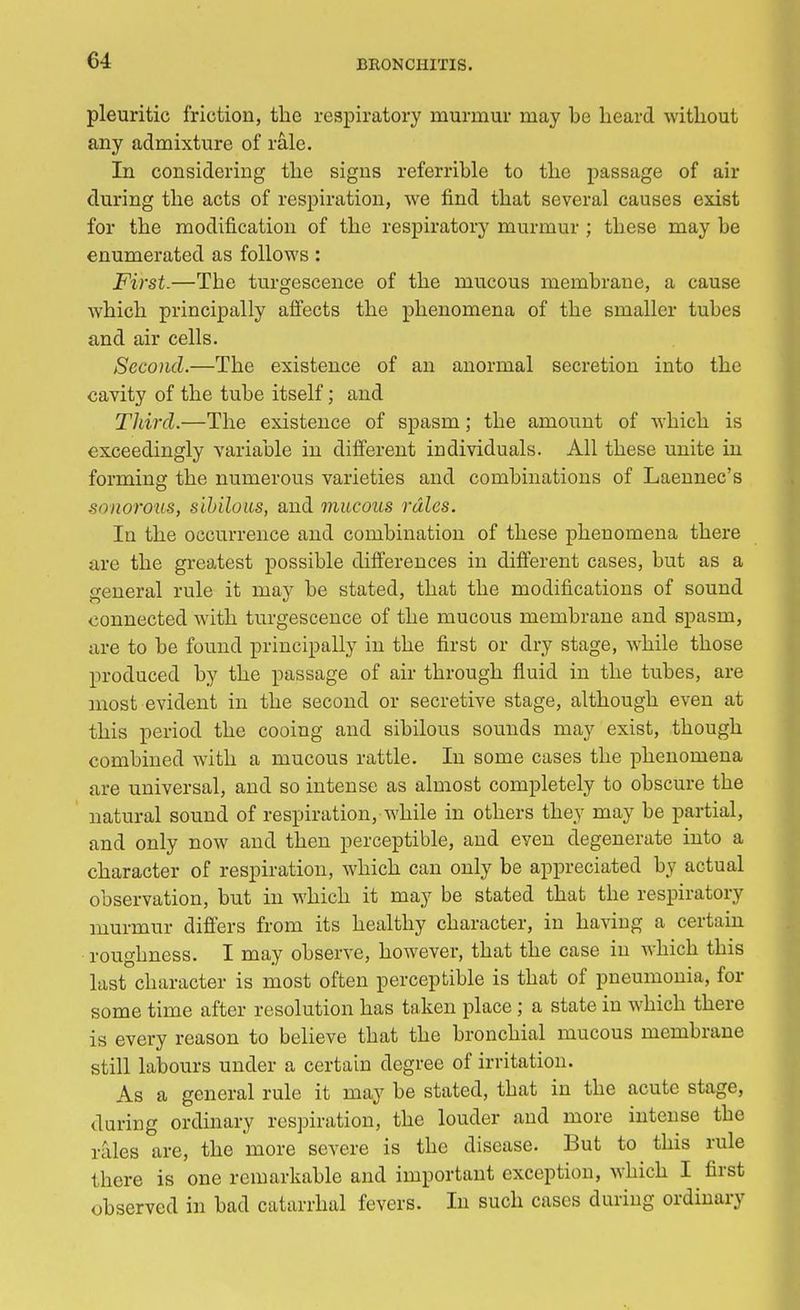 pleuritic friction, the respiratory murmur may be heard without any admixture of rale. In considering the signs referrible to the passage of air during the acts of respiration, we find that several causes exist for the modification of the respiratory murmur ; these may be enumerated as follows: First.—The turgescence of the mucous membrane, a cause which principally affects the phenomena of the smaller tubes and air cells. Second.—The existence of an anormal secretion into the cavity of the tube itself; and Third.—The existence of spasm; the amount of which is exceedingly variable in different individuals. All these unite in forming the numerous varieties and combinations of Laennec's ■sonorous, sibilous, and mucous rales. In the occurrence and combination of these phenomena there are the greatest possible differences in different cases, but as a general rule it may be stated, that the modifications of sound connected with turgescence of the mucous membrane and spasm, are to be found principally in the first or dry stage, while those produced by the passage of air through fluid in the tubes, are most evident in the second or secretive stage, although even at this period the cooing and sibilous sounds may exist, though combined with a mucous rattle. In some cases the phenomena are universal, and so intense as almost completely to obscure the natural sound of respiration, while in others they may be partial, and only now and then perceptible, and even degenerate into a character of respiration, which can only be appreciated by actual observation, but in which it may be stated that the respiratory murmur differs from its healthy character, in having a certain roughness. I may observe, however, that the case in which this last character is most often perceptible is that of pneumonia, for some time after resolution has taken place ; a state in which there is every reason to believe that the bronchial mucous membrane still labours under a certain degree of irritation. As a general rule it may be stated, that in the acute stage, during ordinary respiration, the louder and more intense the rales are, the more severe is the disease. But to this rule there is one remarkable and important exception, which I first observed in bad catarrhal fevers. In such cases during ordinary