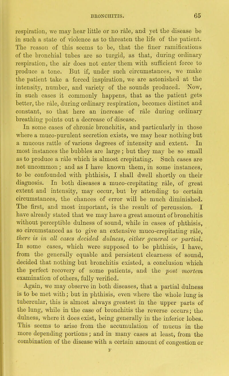 respiration, we may hear little or no rale, and yet the disease be in such a state of violence as to threaten the life of the patient. The reason of this seems to be, that the finer ramifications of the bronchial tubes are so turgid, as that, during ordinary respiration, the air does not enter them with sufficient force to produce a tone. But if, under such circumstances, we make the patient take a forced inspiration, we are astonished at the intensity, number, and variety of the sounds produced. Now, in such cases it commonly happens, that as the patient gets better, the rale, during ordinary respiration, becomes distinct and constant, so that here an increase of rale during ordinary breathing points out a decrease of disease. In some cases of chronic bronchitis, and particularly in those where a muco-purulent secretion exists, we may hear nothing but a mucous rattle of various degrees of intensity and extent. In most instances the bubbles are large; but they may be so small as to produce a rale which is almost crepitating. Such cases are not uncommon; and as I have known them, in some instances, to be confounded with phthisis, I shall dwell shortly on their diagnosis. In both diseases a muco-crepitating rale, of great extent and intensity, may occur, but by attending to certain circumstances, the chances of error will be much diminished. The first, and most important, is the result of percussion. I have already stated that we may have a great amount of bronchitis without perceptible dulness of sound, while in cases of phthisis, so circumstanced as to give an extensive muco-crepitating rale, there is in all cases decided dulness, either1 general or partial. In some cases, which were supposed to be phthisis, I have, from the generally equable and persistent clearness of sound, decided that nothing but bronchitis existed, a conclusion which the perfect recovery of some patients, and the post mortem examination of others, fully verified. Again, we may observe in both diseases, that a partial dulness is to be met with; but in phthisis, even where the whole lung is tubercular, this is almost always greatest in the upper parts of the lung, while in the case of bronchitis the reverse occurs; the dulness, where it does exist, being generally in the inferior lobes. This seems to arise from the accumulation of mucus in the more depending portions; and in many cases at least, from the combination of the disease with a certain amount of congestion or v