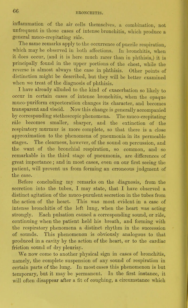BRONCHITIS. inflammation of the air cells themselves, a combination, not unfrequent in those cases of intense bronchitis, which produce a general muco-crepitating rale. The same remarks apply to the occurrence of puerile respiration, which may be observed in both affections. In bronchitis, when it does occur, (and it is here much rarer than in phthisis,) it is principally found in the upper portions of the chest, while the reverse is almost always the case in phthisis. Other points of distinction might be described, but they will be better examined when we treat of the diagnosis of phthisis. I have already alluded to the kind of exacerbation so likely to occur in certain cases of intense bronchitis, when the opaque muco-puriform expectoration changes its character, and becomes transparent and viscid. Now this change is generally accompanied by corresponding stethoscopic phenomena. The muco-crepitating rale becomes smaller, sharper, and the extinction of the respiratory murmur is more complete, so that there is a close approximation to the phenomena of pneumonia in its permeable stages. The clearness, however, of the sound on percussion, and the want of the bronchial respiration, so common, and so remarkable in the third stage of pneumonia, are differences of great importance; and in most cases, even on our first seeing the patient, will prevent us from forming an erroneous judgment of the case. Before concluding my remarks on the diagnosis, from the secretion into the tubes, I may state, that I have observed a distinct agitation of the muco-purulent secretion in the tubes from the action of the heart. This was most evident in a case of intense bronchitis of the left lung, when the heart was acting strongly. Each pulsation caused a corresponding sound, or rale, continuing when the patient held his breath, and forming with the respiratory phenomena a distinct rhythm in the succession of sounds. This phenomenon is obviously analogous to that produced in a cavity by the action of the heart, or to the cardiac friction sound of dry pleurisy. We now come to another physical sign in cases of bronchitis, namely, the complete suspension of any sound of respiration in certain parts of the lung. In most cases this phenomenon is but temporary, but it may be permanent. In the first instance, it will often disappear after a fit of coughing, a circumstance which